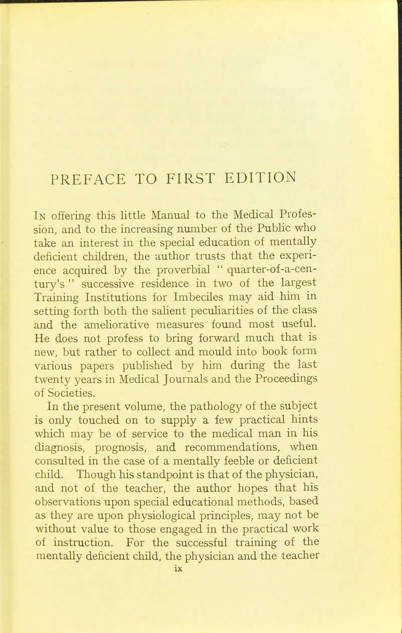 PREFACE TO FIRST EDITION In offering this little Manual to the Medical Profes- sion, and to the increasing number of the Public who take an interest in the special education of mentally deficient children, the author trusts that the experi- ence acquired by the proverbial  quarter-of-a-cen- tury's  successive residence in two of the largest Training Institutions for Imbeciles may aid him in setting forth both the salient peculiarities of the class and the ameliorative measures found most useful. He does not profess to bring forward much that is new, but rather to collect and mould into book form various papers published by him during the last twenty years in Medical Journals and the Proceedings of Societies. In the present volume, the pathology of the subject is only touched on to supply a few practical hints which may be of service to the medical man in his diagnosis, prognosis, and recommendations, when consulted in the case of a mentally feeble or deficient child. Though his standpoint is that of the physician, and not of the teacher, the author hopes that his observations upon special educational methods, based as they are upon physiological principles, may not be without value to those engaged in the practical work of instruction. For the successful training of the mentally deficient child, the physician and the teacher