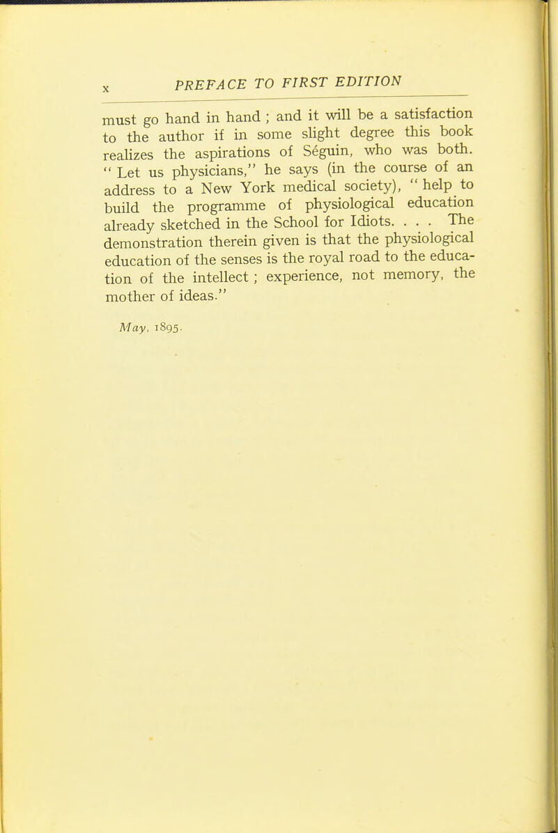 must go hand in hand ; and it will be a satisfaction to the author if in some slight degree this book reaUzes the aspirations of Seguin, who was both.  Let us physicians, he says (in the course of an address to a New York medical society), help to build the programme of physiological education already sketched in the School for Idiots. . . . The demonstration therein given is that the physiological education of the senses is the royal road to the educa- tion of the intellect; experience, not memory, the mother of ideas. May, 1895.