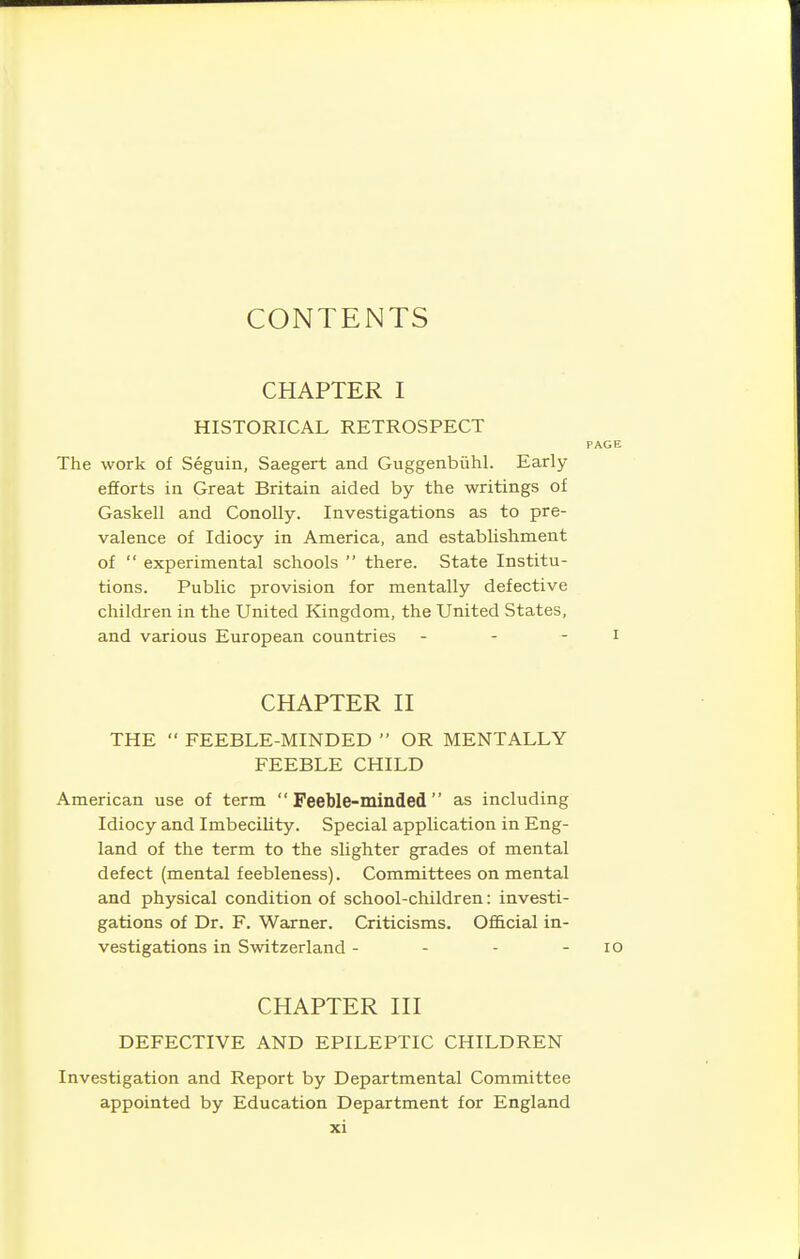 CONTENTS CHAPTER I HISTORICAL RETROSPECT The work of Seguin, Saegert and Guggenbiihl. Early- efforts in Great Britain aided by the writings of Gaskell and Conolly. Investigations as to pre- valence of Idiocy in America, and establishment of  experimental schools  there. State Institu- tions. Public provision for mentally defective children in the United Kingdom, the United States, and various European countries - - - CHAPTER II THE  FEEBLE-MINDED  OR MENTALLY FEEBLE CHILD American use of term Feeble-minded as including Idiocy and Imbecility. Special application in Eng- land of the term to the slighter grades of mental defect (mental feebleness). Committees on mental and physical condition of school-children: investi- gations of Dr. F. Warner. Criticisms. Official in- vestigations in Switzerland - - - - lo CHAPTER III DEFECTIVE AND EPILEPTIC CHILDREN Investigation and Report by Departmental Committee appointed by Education Department for England