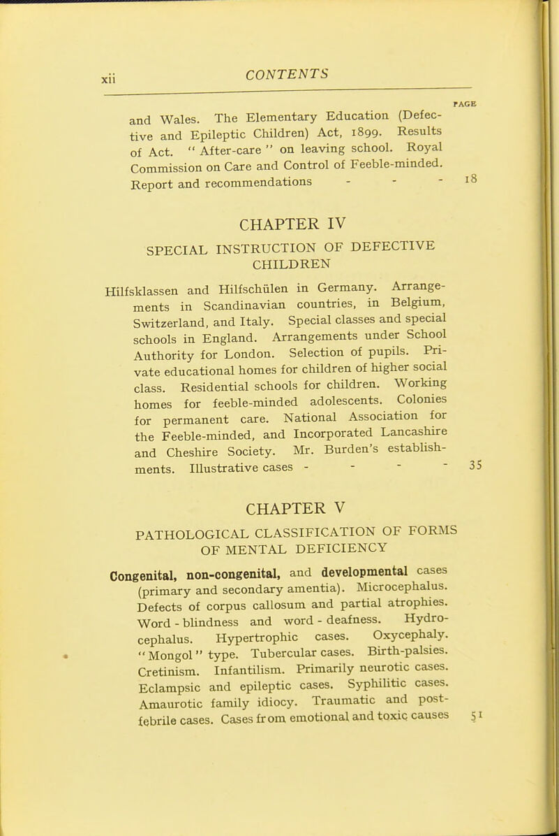 and Wales. The Elementary Education (Defec- tive and Epileptic Children) Act, 1899. Results of Act.  After-care  on leaving school. Royal Commission on Care and Control of Feeble-minded. Report and recommendations CHAPTER IV SPECIAL INSTRUCTION OF DEFECTIVE CHILDREN Hilfsklassen and Hilfschiilen in Germany. Arrange- ments in Scandinavian countries, in Belgium, Switzerland, and Italy. Special classes and special schools in England. Arrangements under School Authority for London. Selection of pupils. Pri- vate educational homes for children of higher social class. Residential schools for children. Working homes for feeble-minded adolescents. Colonies for permanent care. National Association for the Feeble-minded, and Incorporated Lancashire and Cheshire Society. Mr. Burden's estabUsh- ments. Illustrative cases - - - ■ CHAPTER V PATHOLOGICAL CLASSIFICATION OF FORMS OF MENTAL DEFICIENCY Congenital, non-congenital, and developmental cases (primary and secondary amentia). Microcephalus. Defects of corpus callosum and partial atrophies. Word - bUndness and word - deafness. Hydro- cephalus. Hypertrophic cases. Oxycephaly.  Mongol type. Tubercular cases. Birth-palsies. Cretinism. Infantilism. Primarily neurotic cases. Eclampsic and epileptic cases. Syphilitic cases. Amaurotic family idiocy. Traumatic and post- febrile cases. Cases fr om emotional and toxic causes s i
