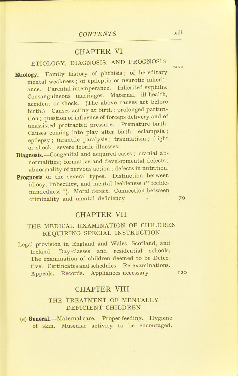CHAPTER VI ETIOLOGY, DIAGNOSIS, AND PROGNOSIS PAGE Etiology.—Family history of phthisis ; of hereditary mental weakness ; of epileptic or neurotic inherit- ance. Parental intemperance. Inherited syphilis. Consanguineous marriages. Maternal ill-health, accident or shock. (The above causes act before birth.) Causes acting at birth : prolonged parturi- tion ; question of influence of forceps delivery and of unassisted protracted pressure. Premature birth. Causes coming into play after birth : eclampsia ; epilepsy ; infantile paralysis ; traumatism ; fright or shock ; severe febrile illnesses. Diagnosis.—Congenital and acquired cases ; cranial ab- normalities ; formative and developmental defects ; abnormaUty of nervous action ; defects in nutrition. Prognosis of the several types. Distinction between idiocy, imbecility, and mental feebleness ( feeble- mindedness ). Moral defect. Connection between criminality and mental deficiency - - 79 CHAPTER Vn THE MEDICAL EXAMINATION OF CHILDREN REQUIRING SPECIAL INSTRUCTION Legal provision in England and Wales, Scotland, and Ireland. Day-classes and residential schools. The examination of children deemed to be Defec- tive. Certificates and schedules. Re-examinations. Appeals. Records. Appliances necessary - 120 CHAPTER VIII THE TREATMENT OF MENTALLY DEFICIENT CHILDREN (a) General.—Maternal care. Proper feeding. Hygiene of skin. Muscular activity to be encouraged.