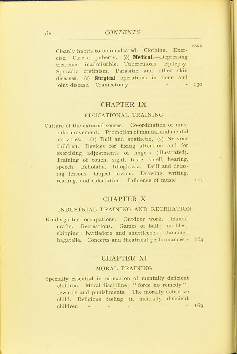 Cleanly habits to be inculcated. Clothing. Exer- cise. Care at puberty, {b) Medical.—Depressing ti-eatment inadmissible. Tuberculosis. Epilepsy. Sporadic cretinism. Parasitic and other skin diseases, (c) Surgical operations in bone and joint disease. Craniectomy - - - 130 CHAPTER IX EDUCATIONAL TRAINING Culture of the external senses. Co-ordination of mus- cular movement. Promotion of manual and mental activities. (i) Dull and apathetic, (2) Nervous children. Devices for fixing attention and for exercising adjustments of fingers (illustrated). Training of touch, sight, taste, smell, hearing, speech. Echolalia. Idioglossia. Drill and dress- ing lessons. Object lessons. Drawing, writing, reading, and calculation. Influence of music - 145 CHAPTER X INDUSTRIAL TRAINING AND RECREATION Kindergarten occupations. Outdoor work. Handi- crafts. Recreations. Games of ball ; marbles ; slapping ; battledore and shuttlecock ; dancing ; bagatelle. Concerts and theatrical performances - 164 CHAPTER XI MORAL TRAINING Specially essential in education of mentally deficient children. Moral discipline ; force no remedy; rewards and punishments. The morally defective child. Religious feeling in mentally deficient children - - - - - - 169