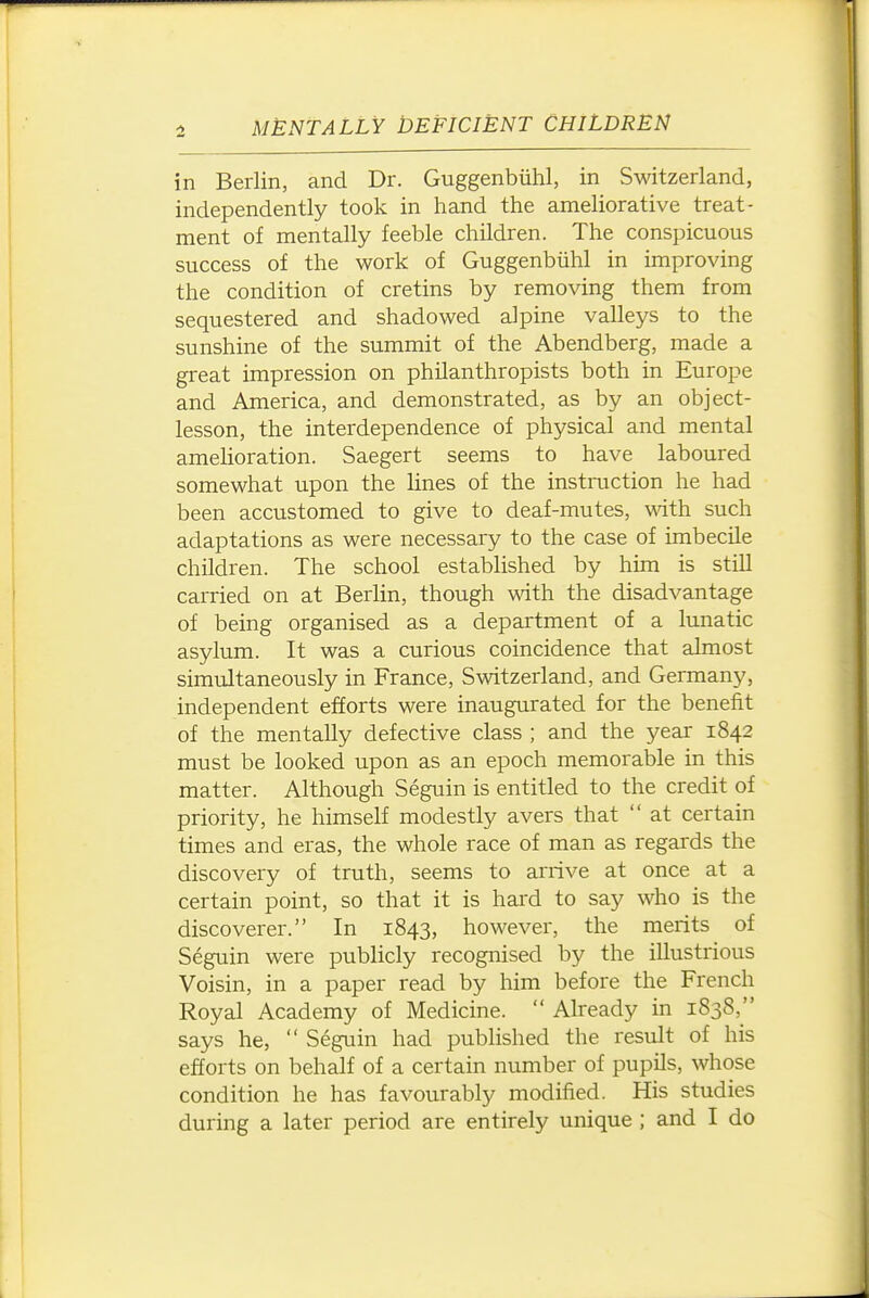 in Berlin, and Dr. Guggenbiilil, in Switzerland, independently took in hand the ameliorative treat- ment of mentally feeble children. The conspicuous success of the work of Guggenbiihl in improving the condition of cretins by removing them from sequestered and shadowed alpine valleys to the sunshine of the summit of the Abendberg, made a great impression on philanthropists both in Europe and America, and demonstrated, as by an object- lesson, the interdependence of physical and mental amelioration. Saegert seems to have laboured somewhat upon the lines of the instmction he had been accustomed to give to deaf-mutes, ■with such adaptations as were necessary to the case of imbecile children. The school established by him is still carried on at Berlin, though with the disadvantage of being organised as a department of a lunatic asylum. It was a curious coincidence that almost simiJtaneously in France, Switzerland, and Germany, independent efforts were inaugurated for the benefit of the mentally defective class ; and the year 1842 must be looked upon as an epoch memorable in this matter. Although Seguin is entitled to the credit of priority, he himself modestly avers that  at certain times and eras, the whole race of man as regards the discovery of truth, seems to arrive at once at a certain point, so that it is hai'd to say who is the discoverer. In 1843, however, the merits of Seguin were publicly recognised by the illustrious Voisin, in a paper read by him before the French Royal Academy of Medicine.  Already in 1838, says he,  Seguin had published the result of his efforts on behalf of a certain number of pupils, whose condition he has favourably modified. His studies during a later period are entirely unique ; and I do
