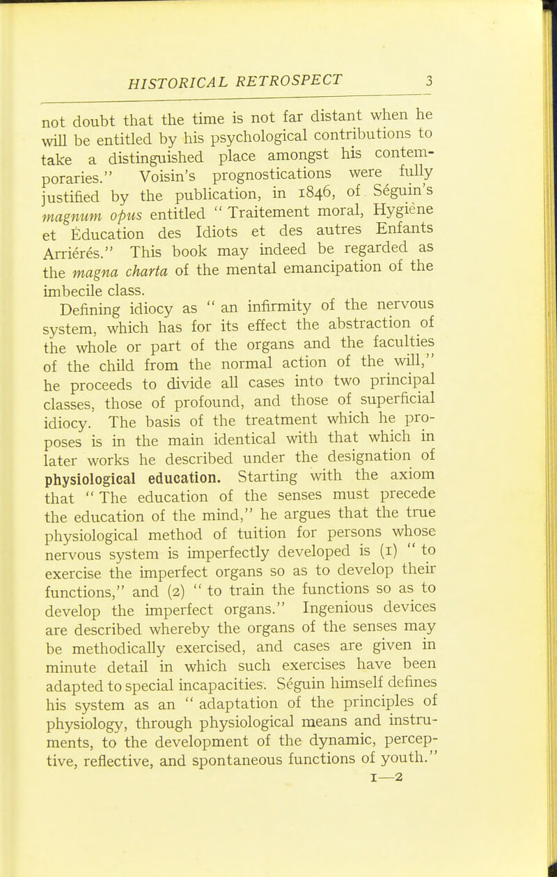 not doubt that the time is not far distant when he vviU be entitled by his psychological contributions to take a distinguished place amongst his contem- poraries. Voisin's prognostications were fully justified by the publication, in 1846, of Segum's magmmi opus entitled  Traitement moral, Hygiene et Education des Idiots et des autres Enfants Arrieres. This book may indeed be regarded as the magna charta of the mental emancipation of the imbecile class. Defining idiocy as an infirmity of the nervous system, which has for its effect the abstraction of the whole or part of the organs and the faculties of the child from the normal action of the will, he proceeds to divide all cases into two principal classes, those of profound, and those of superficial idiocy. The basis of the treatment which he pro- poses is in the main identical with that which in later works he described under the designation of physiological education. Starting with the axiom that The education of the senses must precede the education of the mind, he argues that the true physiological method of tuition for persons whose nervous system is imperfectly developed is (i)  to exercise the imperfect organs so as to develop their functions, and (2)  to tram the functions so as to develop the unperfect organs. Ingenious devices are described whereby the organs of the senses may be methodically exercised, and cases are given in minute detail in which such exercises have been adapted to special incapacities. Seguin himself defines his system as an  adaptation of the principles of physiology, through physiological means and instru- ments, to the development of the dynamic, percep- tive, reflective, and spontaneous functions of youth. 1—2