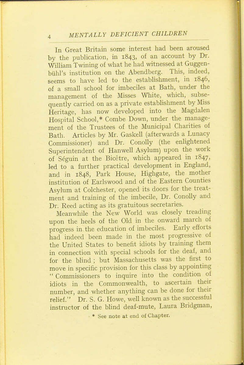 In Great Britain some interest had been aroused by the publication, in 1843, of an account by Dr. William Twining of what he had witnessed at Guggen- biihl's institution on the Abendberg. This, indeed, seems to have led to the estabhshment, in 1846, of a small school for imbeciles at Bath, under the management of the Misses White, which, subse- quently carried on as a private establishment by Miss Heritage, has now developed into the Magdalen Hospital School,* Combe Down, under the manage- ment of the Trustees of the Municipal Charities of Bath. Articles by Mr. Gaskell (afterwards a Lunacy Commissioner) and Dr. ConoUy (the enhghtened Superintendent of Hanwell Asylum) upon the work of Seguin at the Bicetre, which appeared in 1847, led to a further practical development in England, and in 1848, Park House, Highgate, the mother institution of Earls wood and of the Eastern Counties Asylum at Colchester, opened its doors for the treat- ment and training of the imbecile. Dr. Conolly and Dr. Reed acting as its gratuitous secretaries. Meanwhile the New World was closely treading upon the heels of the Old in the onward march of progress in the education of imbeciles. Early efforts had indeed been made in the most progressive of the United States to benefit idiots by training them in connection with special schools for the deaf, and for the bhnd ; but Massachusetts was the first to move in specific provision for this class by appomtmg  Commissioners to inquire into the condition of idiots in the Commonwealth, to ascertain their number, and whether anything can be done for their relief. Dr. S. G. Howe, well know as the successful instructor of the bhnd deaf-mute, Laura Bridgman, • ♦ See note at end of Chapter. I J
