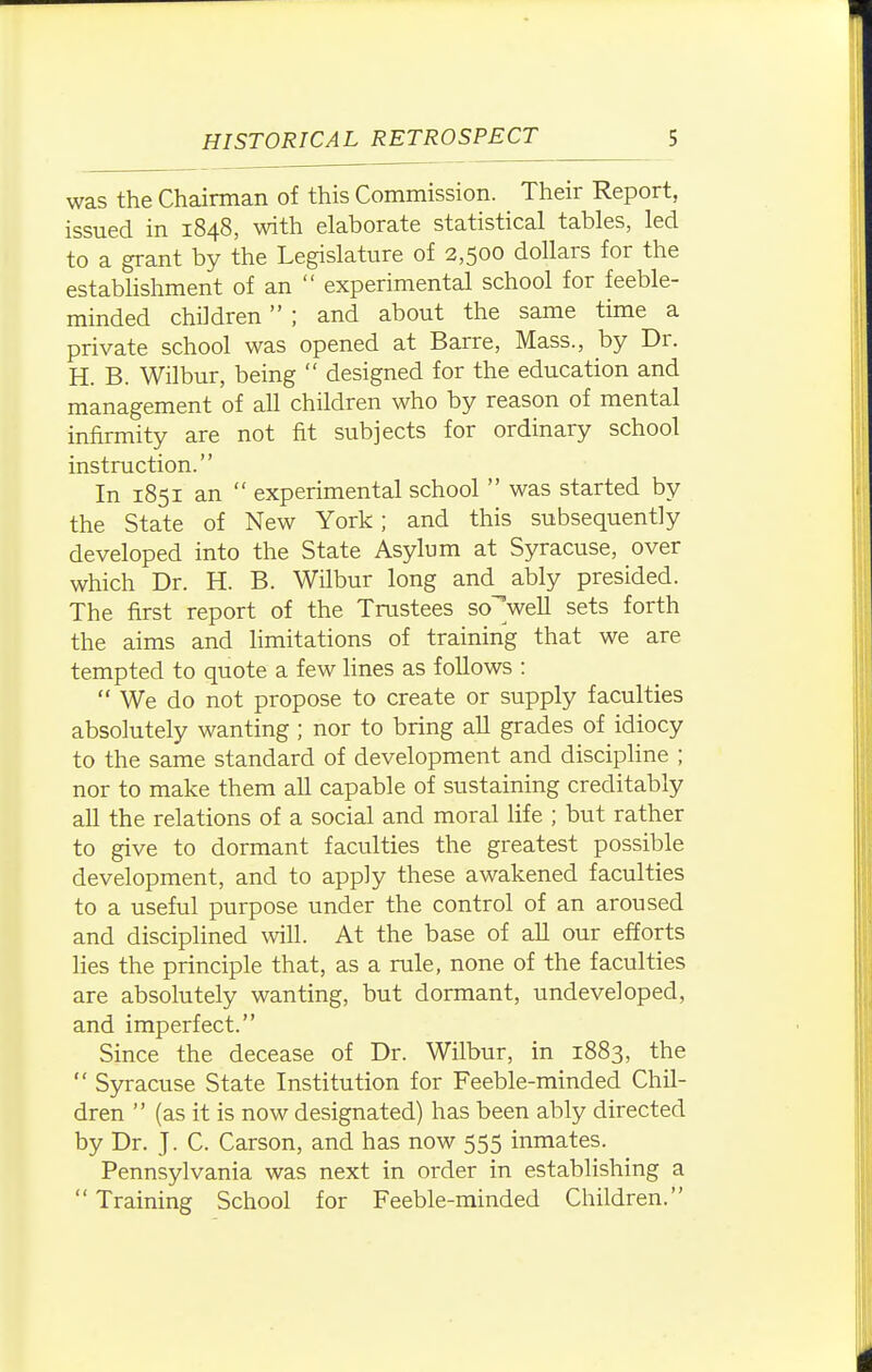 was the Chairman of this Commission. Their Report, issued in 1848, with elaborate statistical tables, led to a grant by the Legislature of 2,500 dollars for the estabhshment of an  experimental school for feeble- minded children ; and about the same time a private school was opened at Barre, Mass., by Dr. H. B. Wilbur, being  designed for the education and management of all children who by reason of mental infirmity are not fit subjects for ordinary school instruction. In 1851 an  experimental school  was started by the State of New York; and this subsequently developed into the State Asylum at Syracuse, over which Dr. H. B. Wilbur long and ably presided. The first report of the Trustees so'weU sets forth the aims and limitations of training that we are tempted to quote a few lines as follows :  We do not propose to create or supply faculties absolutely wanting ; nor to bring all grades of idiocy to the same standard of development and discipline ; nor to make them all capable of sustaining creditably all the relations of a social and moral life ; but rather to give to dormant faculties the greatest possible development, and to apply these awakened faculties to a useful purpose under the control of an aroused and disciplined will. At the base of all our efforts lies the principle that, as a rule, none of the faculties are absolutely wanting, but dormant, undeveloped, and imperfect. Since the decease of Dr. Wilbur, in 1883, the  Syracuse State Institution for Feeble-minded Chil- dren  (as it is now designated) has been ably directed by Dr. J. C. Carson, and has now 555 inmates. Pennsylvania was next in order in establishing a  Training School for Feeble-minded Children.