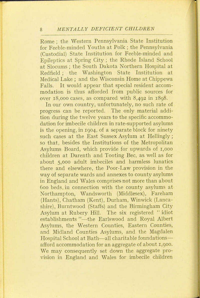 Rome ; the Western Pennsylvania State Institution for Feeble-minded Youths at Polk ; the Pennsylvania (Custodial) State Institution for Feeble-minded and Epileptics at Spring City ; the Rhode Island School at Slocums ; the South Dakota Northern Hospital at Redfield ; the Washington State Institution at Medical Lake ; and the Wisconsin Home at Chippewa Falls. It would appear that special resident accom- modation is thus afforded from public sources for over 18,000 cases, as compared with 8,492 in 1898. In our own country, unfortunately, no such rate of progress can be reported. The only material addi- tion during the twelve years to the specific accommo- dation for imbecile children in rate-supported asylums is the opening, in 1904, of a separate block for ninety such cases at the East Sussex Asylum at Hellingly ; so that, besides the Institutions of the Metropolitan Asylums Board, which provide for upwards of 1,000 children at Darenth and Tooting Bee, as well as for about 5,000 adult imbeciles and harmless lunatics there and elsewhere, the Poor-Law provision in the way of separate wards and annexes to county asylums in England and Wales comprises not more than about 600 beds, in connection with the county asylums at Northampton, Wandsworth (Middlesex), Fareham (Hants), Chatham (Kent), Durham, Winwick (Lanca- shire), Burntwood (Staffs) and the Birmingham City Asylum at Rubery Hill. The six registered  idiot establishments —the Earlswood and Royal Albert Asylums, the Western Counties, Eastern Counties, and Midland Counties Asylums, and the Magdalen Hospital School at Bath—all charitable foundations— afford accommodation for an aggregate of about 1,900. We may consequently set down the aggregate pro- vision in England and Wales for imbecile children