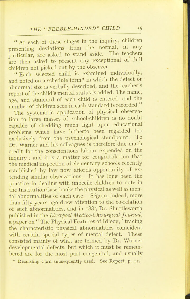 At each of these stages in the inquiry, children presenting deviations from the normal, in any particular, are asked to stand aside. The teachers are then asked to present any exceptional or dull children not picked out by the observer.  Each selected child is examined individually, and noted on a schedule form* in which the defect or abnormal size is verbally described, and the teacher's report of the child's mental status is added. The name, age, and standard of each child is entered, and the number of children seen in each standard is recorded. The systematic application of physical observa- tion to large masses of school-children is no doubt capable of shedding much light upon educational problems which have hitherto been regarded too exclusively from the psychological standpoint. To Dr. Warner and his colleagues is therefore due much credit for the conscientious labour expended on the inquiry ; and it is a matter for congratulation that the medical inspection of elementary schools recently established by law now affords opportunity of ex- tending similar observations. It has long been the practice in dealing with imbecile children to note in the Institution Case-books the physical as well as men- tal abnormalities of each case. Seguin, indeed, more than fifty years ago drew attention to the co-relation of such abnormalities, and in 1883 Dr. Shuttleworth published in the Liverpool Medico-Chirurgical Journal, a paper on  The Physical Features of Idiocy, tracing the characteristic physical abnormalities coincident with certain special types of mental defect. These consisted mainly of what are termed by Dr. Warner developmental defects, but which it must be remem- bered are for the most part congenital, and usually