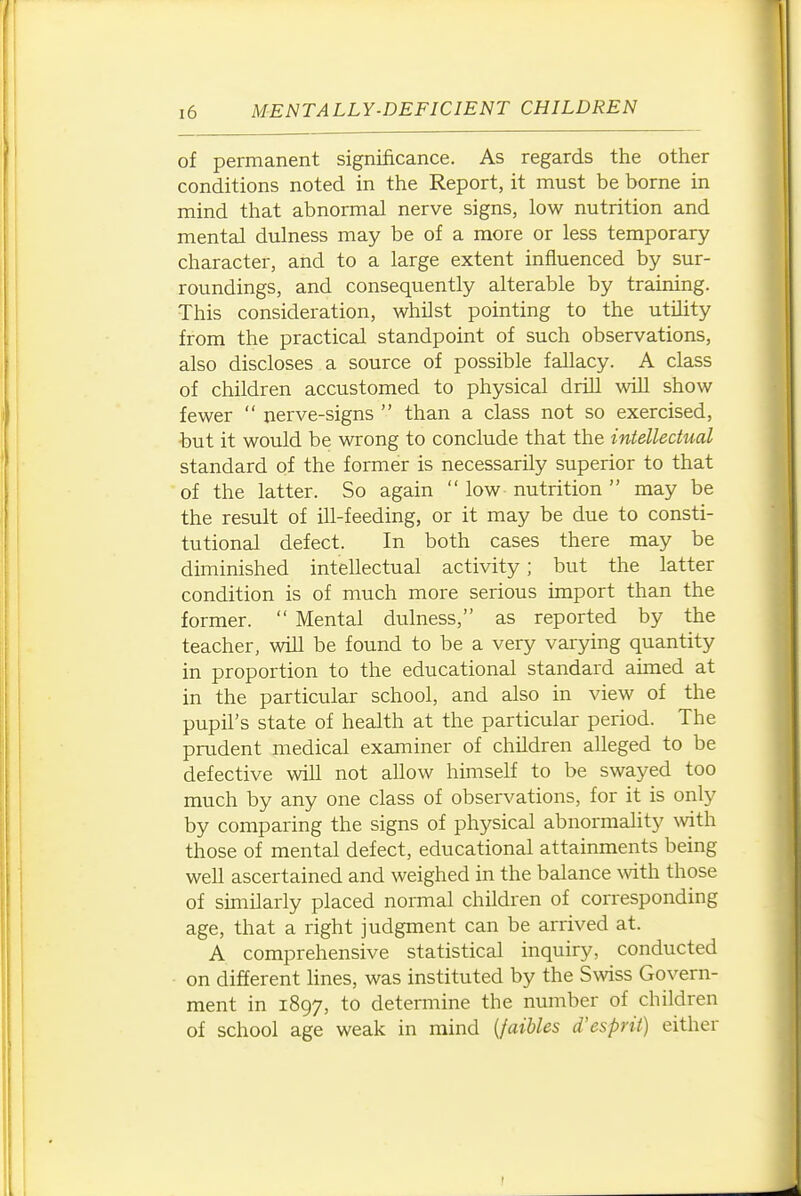 of permanent significance. As regards the other conditions noted in the Report, it must be borne in mind that abnormal nerve signs, low nutrition and mental dulness may be of a more or less temporary character, and to a large extent influenced by sur- roundings, and consequently alterable by training. This consideration, whilst pointing to the utility from the practical standpoint of such observations, also discloses a source of possible fallacy. A class of children accustomed to physical drill will show fewer  nerve-signs  than a class not so exercised, but it would be wrong to conclude that the intellectual standard of the former is necessarily superior to that of the latter. So again  low nutrition  may be the result of ill-feeding, or it may be due to consti- tutional defect. In both cases there may be diminished intellectual activity; but the latter condition is of much more serious import than the former.  Mental dulness, as reported by the teacher, will be found to be a very varying quantity in proportion to the educational standard aimed at in the particular school, and also in view of the pupil's state of health at the particular period. The prudent medical examiner of children alleged to be defective will not allow himself to be swayed too much by any one class of observations, for it is only by comparing the signs of physical abnormality with those of mental defect, educational attainments being well ascertained and weighed in the balance Nvith those of similarly placed normal children of corresponding age, that a right judgment can be arrived at. A comprehensive statistical inquiry, conducted • on different lines, was instituted by the Swiss Govern- ment in 1897, to determine the number of children of school age weak in mind [faihles d'esprit) either
