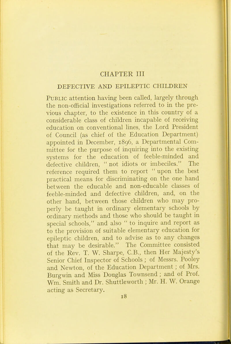 CHAPTER III DEFECTIVE AND EPILEPTIC CHILDREN Public attention having been called, largely through the non-official investigations referred to in the pre- vious chapter, to the existence in this country of a considerable class of children incapable of receiving education on conventional lines, the Lord President of Council (as chief of the Education Department) appointed in December, 1896, a Departmental Com- mittee for the purpose of inquiring into the existing systems for the education of feeble-minded and defective children,  not idiots or imbeciles. The reference required them to report  upon the best practical means for discriminating on the one hand between the educable and non-educable classes of feeble-minded and defective children, and, on the other hand, between those children who may pro- perly be taught in ordinary elementary schools by ordinary methods and those who should be taught in special schools, and also  to inquire and report as to the provision of suitable elementary education for epileptic children, and to advise as to any changes that may be desirable. The Committee consisted of the Rev. T. W. Sharpe, C.B., then Her Majesty's Senior Chief Inspector of Schools ; of Messrs. Pooley and Newton, of the Education Department ; of Mrs. Burgwin and Miss Douglas Townsend ; and of Prof. Wm. Smith and Dr. Shuttleworth ; Mr. H. W. Orange acting as Secretary.