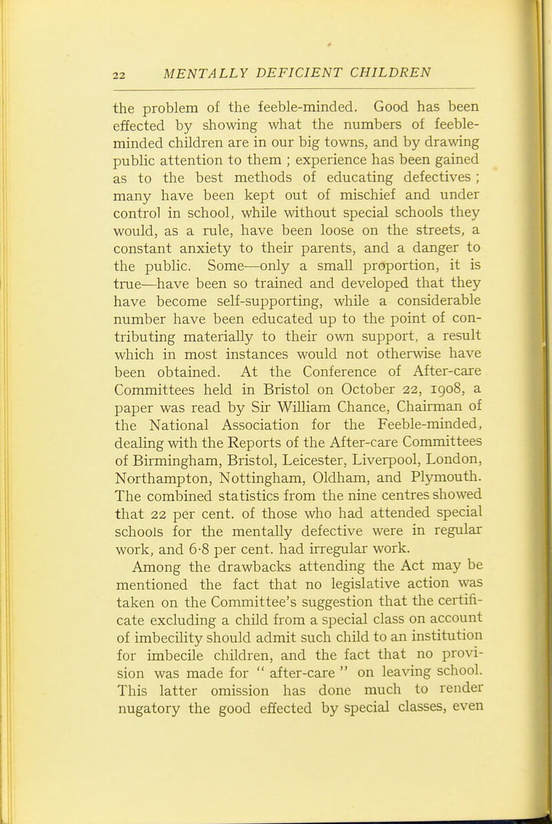 the problem of the feeble-minded. Good has been effected by showing what the numbers of feeble- minded children are in our big towns, and by drawing public attention to them ; experience has been gained as to the best methods of educating defectives; many have been kept out of mischief and under control in school, while without special schools they would, as a rule, have been loose on the streets, a constant anxiety to their parents, and a danger to the public. Some—only a small proportion, it is true—have been so trained and developed that they have become self-supporting, while a considerable number have been educated up to the point of con- tributing materially to their own support, a result which in most instances would not othermse have been obtained. At the Conference of After-care Committees held in Bristol on October 22, igo8, a paper was read by Sir William Chance, Chairman of the National Association for the Feeble-minded, dealing with the Reports of the After-care Committees of Birmingham, Bristol, Leicester, Liverpool, London, Northampton, Nottingham, Oldham, and Plymouth. The combined statistics from the nine centres showed that 22 per cent, of those who had attended special schools for the mentally defective were in regular work, and 6-8 per cent, had irregular work. Among the drawbacks attending the Act may be mentioned the fact that no legislative action was taken on the Committee's suggestion that the certifi- cate excluding a child from a special class on account of imbecility should admit such child to an institution for imbecile children, and the fact that no provi- sion was made for  after-care  on leaving school. This latter omission has done much to render nugatory the good effected by special classes, even