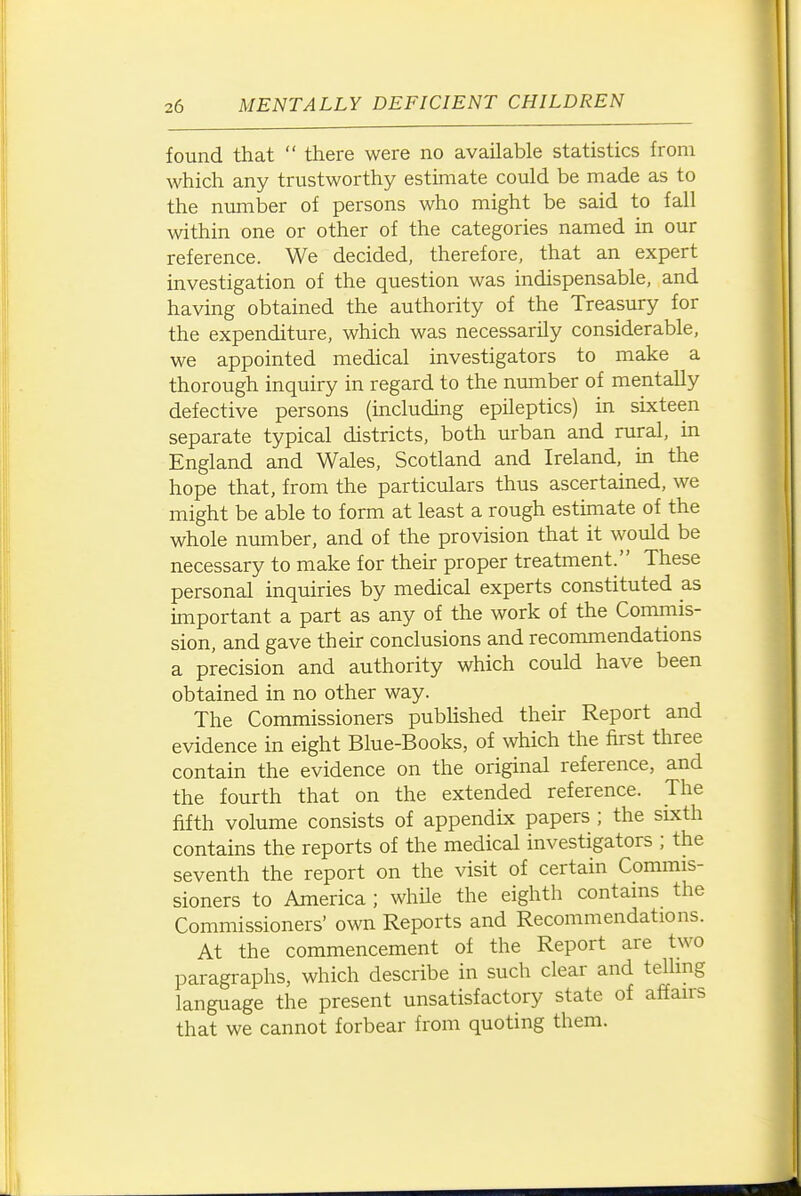 found that  there were no available statistics from which any trustworthy estimate could be made as to the number of persons who might be said to fall within one or other of the categories named in our reference. We decided, therefore, that an expert investigation of the question was indispensable, and having obtained the authority of the Treasury for the expenditure, which was necessarily considerable, we appointed medical investigators to make a thorough inquiry in regard to the number of mentally defective persons (including epileptics) in sixteen separate typical districts, both urban and rural, in England and Wales, Scotland and Ireland, in the hope that, from the particulars thus ascertained, we might be able to form at least a rough estimate of the whole number, and of the provision that it would be necessary to make for their proper treatment. These personal inquiries by medical experts constituted as important a part as any of the work of the Commis- sion, and gave their conclusions and recommendations a precision and authority which could have been obtained in no other way. The Commissioners pubhshed their Report and evidence in eight Blue-Books, of which the first three contain the evidence on the original reference, and the fourth that on the extended reference. The fifth volume consists of appendix papers ; the sixth contains the reports of the medical investigators ; the seventh the report on the visit of certain Commis- sioners to America ; whUe the eighth contains the Commissioners' own Reports and Recommendations. At the commencement of the Report are two paragraphs, which describe in such clear and telling language the present unsatisfactory state of affairs that we cannot forbear from quoting them.