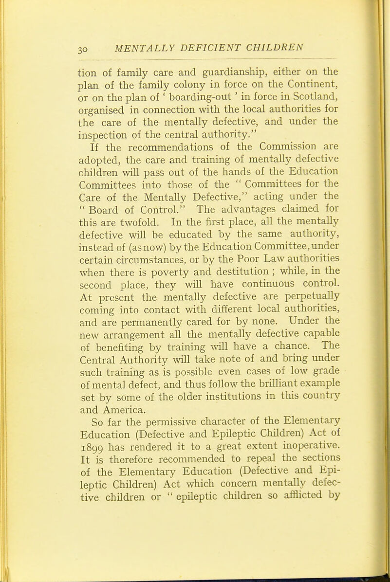 tion of family care and guardianship, either on the plan of the family colony in force on the Continent, or on the plan of ' boarding-out ' in force in Scotland, organised in connection with the local authorities for the care of the mentally defective, and under the inspection of the central authority. If the recommendations of the Commission are adopted, the care and training of mentally defective children will pass out of the hands of the Education Committees into those of the  Committees for the Care of the Mentally Defective, acting under the  Board of Control. The advantages claimed for this are twofold. In the first place, all the mentally defective will be educated by the same authority, instead of (as now) by the Education Committee, under certain circumstances, or by the Poor Law authorities when there is poverty and destitution ; while, in the second place, they will have continuous control. At present the mentally defective are perpetually coming into contact with different local authorities, and are permanently cared for by none. Under the new arrangement all the mentally defective capable of benefiting by training will have a chance. The Central Authority will take note of and bring under such training as is possible even cases of low grade of mental defect, and thus follow the brilhant example set by some of the older institutions in this country and America. So far the permissive character of the Elementary Education (Defective and Epileptic Children) Act of 1899 has rendered it to a great extent inoperative. It is therefore recommended to repeal the sections of the Elementary Education (Defective and Epi- leptic Children) Act which concern mentally defec- tive children or  epUeptic children so afflicted by