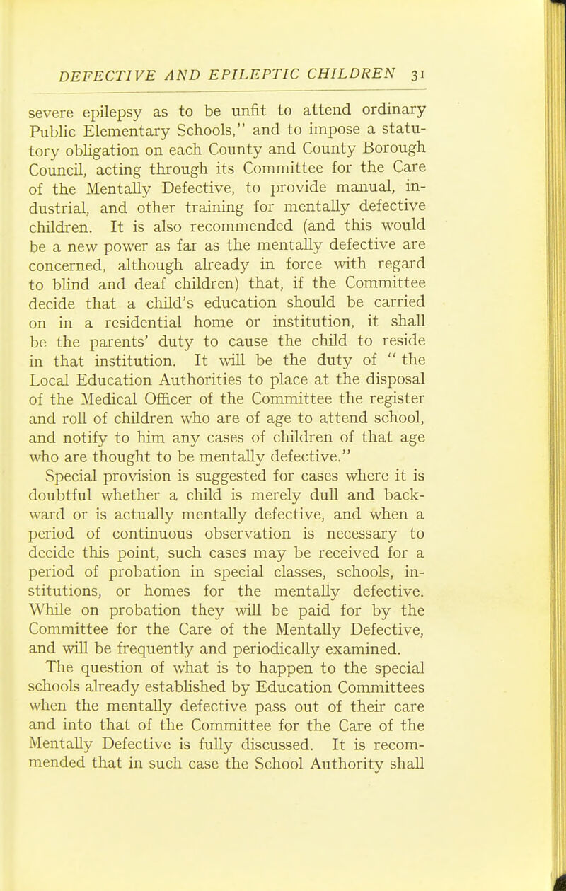 severe epilepsy as to be unfit to attend ordinary Public Elementary Schools, and to impose a statu- tory obligation on each County and County Borough Council, acting through its Committee for the Care of the Mentally Defective, to provide manual, in- dustrial, and other training for mentally defective children. It is also recommended (and this would be a new power as far as the mentally defective are concerned, although already in force with regard to blind and deaf children) that, if the Committee decide that a child's education should be carried on in a residential home or institution, it shall be the parents' duty to cause the child to reside in that institution. It will be the duty of  the Local Education Authorities to place at the disposal of the Medical Officer of the Committee the register and roll of children who are of age to attend school, and notify to him any cases of children of that age who are thought to be mentally defective. Special provision is suggested for cases where it is doubtful whether a child is merely dull and back- ward or is actually mentally defective, and when a period of continuous observation is necessary to decide this point, such cases may be received for a period of probation in special classes, schools, in- stitutions, or homes for the mentally defective. While on probation they will be paid for by the Committee for the Care of the Mentally Defective, and will be frequently and periodically examined. The question of what is to happen to the special schools already estabUshed by Education Committees when the mentally defective pass out of their care and into that of the Committee for the Care of the Mentally Defective is fully discussed. It is recom- mended that in such case the School Authority shall