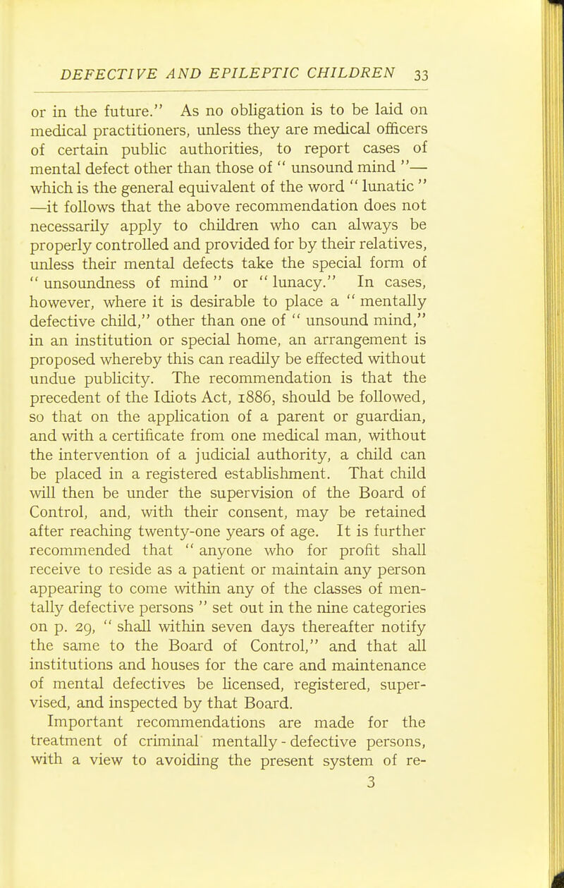 or in the future. As no obligation is to be laid on medical practitioners, unless they are medical officers of certain public authorities, to report cases of mental defect other than those of  unsound mind — which is the general equivalent of the word  lunatic  —it follows that the above recommendation does not necessarily apply to children who can always be properly controlled and provided for by their relatives, unless their mental defects take the special form of  unsoundness of mind  or  lunacy. In cases, however, where it is desirable to place a  mentally defective child, other than one of  unsound mind, in an institution or special home, an arrangement is proposed whereby this can readily be effected without undue publicity. The recommendation is that the precedent of the Idiots Act, 1886, should be followed, so that on the application of a parent or guardian, and with a certificate from one medical man, without the intervention of a judicial authority, a child can be placed in a registered establishment. That child will then be under the supervision of the Board of Control, and, with their consent, may be retained after reaching twenty-one years of age. It is further recommended that  anyone who for profit shall receive to reside as a patient or maintain any person appearing to come within any of the classes of men- tally defective persons  set out in the nine categories on p. 29,  shall within seven days thereafter notify the same to the Board of Control, and that all institutions and houses for the care and maintenance of mental defectives be licensed, registered, super- vised, and inspected by that Board. Important recommendations are made for the treatment of criminal mentally - defective persons, with a view to avoiding the present system of re- 3
