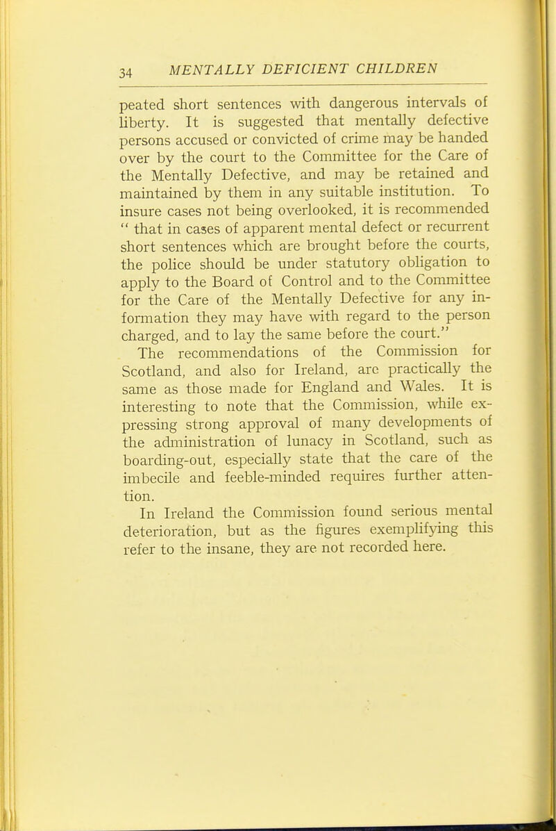 peated short sentences with dangerous intervals of liberty. It is suggested that mentally defective persons accused or convicted of crime may be handed over by the court to the Committee for the Care of the Mentally Defective, and may be retained and maintained by them in any suitable institution. To insure cases not being overlooked, it is recommended  that in cases of apparent mental defect or recurrent short sentences which are brought before the courts, the police should be under statutory obhgation to apply to the Board of Control and to the Committee for the Care of the Mentally Defective for any in- formation they may have with regard to the person charged, and to lay the same before the court. The recommendations of the Commission for Scotland, and also for Ireland, arc practically the same as those made for England and Wales. It is interesting to note that the Commission, while ex- pressing strong approval of many developments of the administration of lunacy in Scotland, such as boarding-out, especially state that the care of the imbecile and feeble-minded requires further atten- tion. In Ireland the Commission found serious mental deterioration, but as the figures exemplifjdng tliis refer to the insane, they are not recorded here.