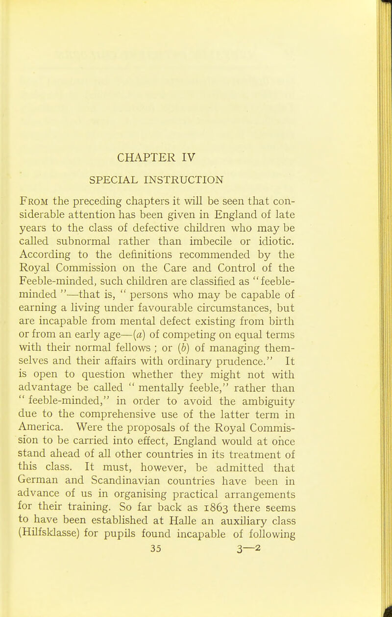 CHAPTER IV SPECIAL INSTRUCTION From the preceding chapters it will be seen that con- siderable attention has been given in England of late years to the class of defective children who may be called subnormal rather than imbecile or idiotic. According to the definitions recommended by the Royal Commission on the Care and Control of the Feeble-minded, such children are classified as feeble- minded —that is,  persons who may be capable of earning a living under favourable circumstances, but are incapable from mental defect existing from birth or from an early age—{a) of competing on equal terms with their normal fellows ; or {b) of managing them- selves and their affairs with ordinary prudence. It is open to question whether they might not with advantage be called  mentally feeble, rather than  feeble-minded, in order to avoid the ambiguity due to the comprehensive use of the latter term in America. Were the proposals of the Royal Commis- sion to be carried into effect, England would at once stand ahead of all other countries in its treatment of this class. It must, however, be admitted that German and Scandinavian countries have been in advance of us in organising practical arrangements for their training. So far back as 1863 there seems to have been established at Halle an auxiliary class (Hilfsklasse) for pupils found incapable of following