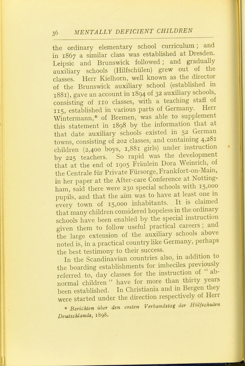 the ordinary elementary school curriculum; and in 1867 a similar class was established at Dresden. Leipsic and Brunswick followed; and gradually auxiliary schools (Hilfschiilen) grew out of the classes. Herr Kielhorn, well known as the director of the Bi-unswick auxiliary school (established in 1881), gave an account in 1894 of 32 auxiliary schools, consisting of no classes, with a teaching staff of 115, established in various parts of Germany. Herr Wintermann,* of Bremen, was able to supplement ■this statement in 1898 by the information that at that date auxiUary schools existed in 52 German towns, consisting of 202 classes, and containing 4,281 children (2,400 boys, 1,881 girls) under instruction by 225 teachers. So rapid was the development that at the end of 1905 Fraulein Dora Weinrich, of the Centrale fiir Private Fursorge, Frankfort-on-Mam, in her paper at the After-care Conference at Nottmg- ham, said there were 230 special schools with 15,000 pupils, and that the aim was to have at least one m every town of 15,000 inhabitants. It is claimed that many children considered hopeless in the ordinary schools have been enabled by the special instruction given them to foUow useful practical careers ; and the large extension of the auxihary schools above noted is, in a practical country like Germany, perhaps the best testimony to their success. In the Scandinavian countries also, in addition to the boarding establishments for imbecUes previously referred to, day classes for the instmction of ab- normal children  have for more than thirty years been established. In Christiania and in Bergen they were started under the direction respectively ot Hen * Berichien uber den erslen Verbandstag der Hulfschulen Deuischlands, 1898.
