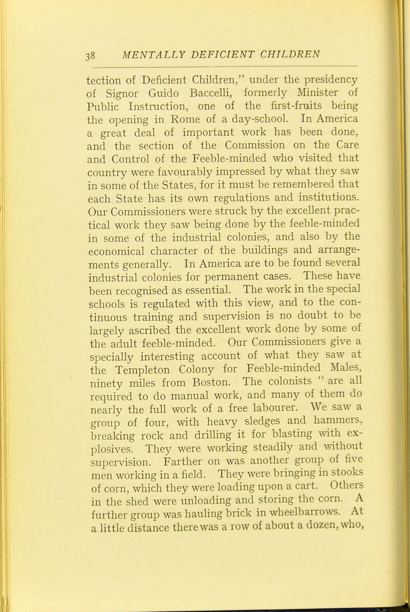 tection of Deficient Children, under the presidency of Signer Guide Baccelli, formerly Minister of Public Instruction, one of the first-fruits being the opening in Rome of a day-school. In America a great deal of important work has been done, and the section of the Commission on the Care and Control of the Feeble-minded who visited that country were favourably impressed by what they saw in some of the States, for it must be remembered that each State has its own regulations and institutions. Our Commissioners were struck by the excellent prac- tical work they saw being done by the feeble-minded in some of the industrial colonies, and also by the economical character of the buildings and arrange- ments generally. In America are to be found several industrial colonies for permanent cases. These have been recognised as essential. The work in the special schools is regulated with this view, and to the con- tinuous training and supervision is no doubt to be largely ascribed the excellent work done by some of the adult feeble-minded. Our Commissioners give a specially interesting account of what they saw at the Templeton Colony for Feeble-minded Males, ninety miles from Boston. The colonists  are all required to do manual work, and many of them do nearly the full work of a free labourer. We saw a group of four, with heavy sledges and hammers, breaking rock and drilling it for blasting ^^^th ex- plosives. They were working steadily and ^^dthout supervision. Farther on was another group of five men working in a field. They were bringing in stooks of corn, which they were loading upon a cart. Others in the shed were unloading and storing the corn. A further group was hauling brick in wheelbarrows. At a little distance there was a row of about a dozen, who,