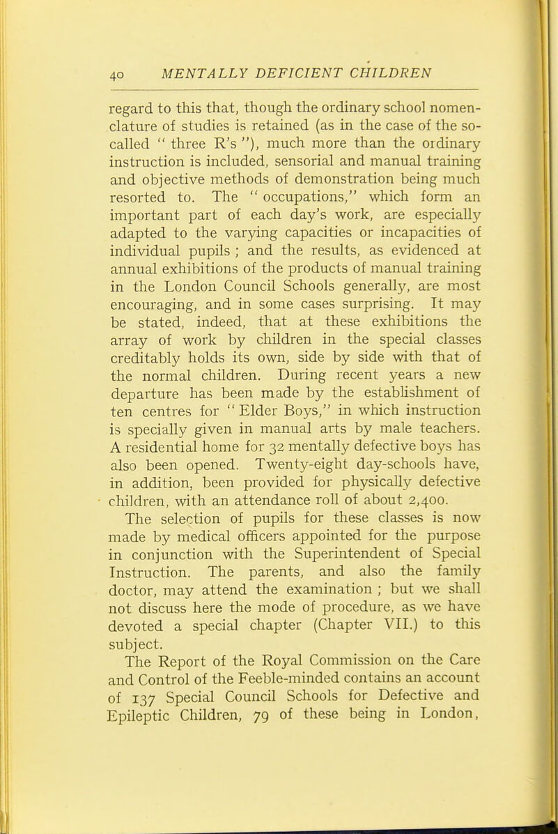 regard to this that, though the ordinary school nomen- clature of studies is retained (as in the case of the so- called  three R's ), much more than the ordinary instruction is included, sensorial and manual training and objective methods of demonstration being much resorted to. The  occupations, which form an important part of each day's work, are especially adapted to the varying capacities or incapacities of individual pupils ; and the results, as evidenced at annual exhibitions of the products of manual training in the London Council Schools generally, are most encouraging, and in some cases surprising. It may be stated, indeed, that at these exhibitions the array of work by children in the special classes creditably holds its own, side by side with that of the normal children. During recent years a new departure has been made by the establishment of ten centres for  Elder Boys, in which instruction is specially given in manual arts by male teachers. A residential home for 32 mentally defective boys has also been opened. Twenty-eight day-schools have, in addition, been provided for physically defective children, with an attendance roll of about 2,400. The selection of pupils for these classes is now made by medical officers appointed for the purpose in conjunction with the Superintendent of Special Instruction. The parents, and also the family doctor, may attend the examination ; but we shall not discuss here the mode of procedure, as we have devoted a special chapter (Chapter VII.) to tliis subject. The Report of the Royal Commission on the Care and Control of the Feeble-minded contains an account of 137 Special Council Schools for Defective and Epileptic Children, 79 of these being in London,