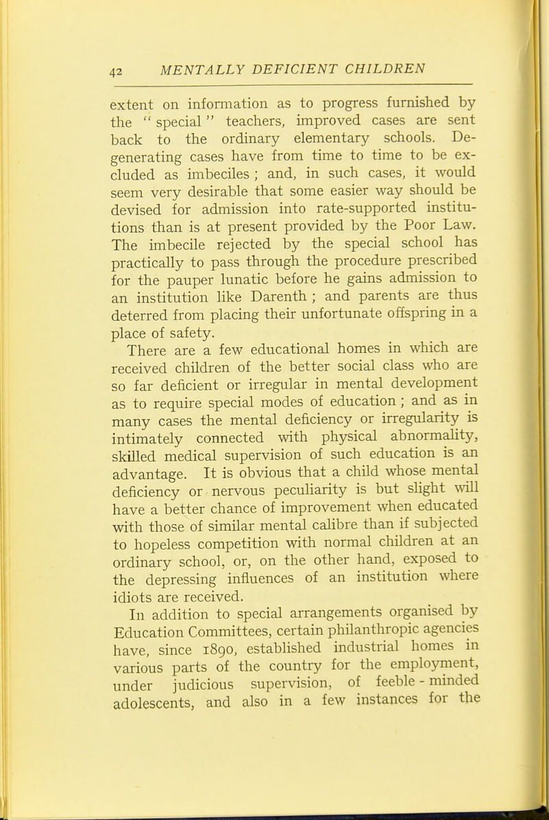 extent on information as to progress furnished by the  special teachers, improved cases are sent back to the ordinary elementary schools. De- generating cases have from time to time to be ex- cluded as imbeciles ; and, in such cases, it would seem very desirable that some easier way should be devised for admission into rate-supported institu- tions than is at present provided by the Poor Law. The imbecile rejected by the special school has practically to pass through the procedure prescribed for the pauper lunatic before he gains admission to an institution like Darenth ; and parents are thus deterred from placing their unfortunate offspring in a place of safety. There are a few educational homes in which are received children of the better social class who are so far deficient or irregular in mental development as to require special modes of education ; and as in many cases the mental deficiency or irregularity is intimately connected with physical abnormahty, skilled medical supervision of such education is an advantage. It is obvious that a child whose mental deficiency or nervous peculiarity is but slight will have a better chance of improvement when educated with those of similar mental calibre than if subjected to hopeless competition with normal children at an ordinary school, or, on the other hand, exposed to the depressing influences of an institution where idiots are received. In addition to special arrangements organised by Education Committees, certain philanthropic agencies have, since 1890, estabhshed industrial homes in various parts of the country for the employment, under judicious supervision, of feeble - minded adolescents, and also in a few instances for the