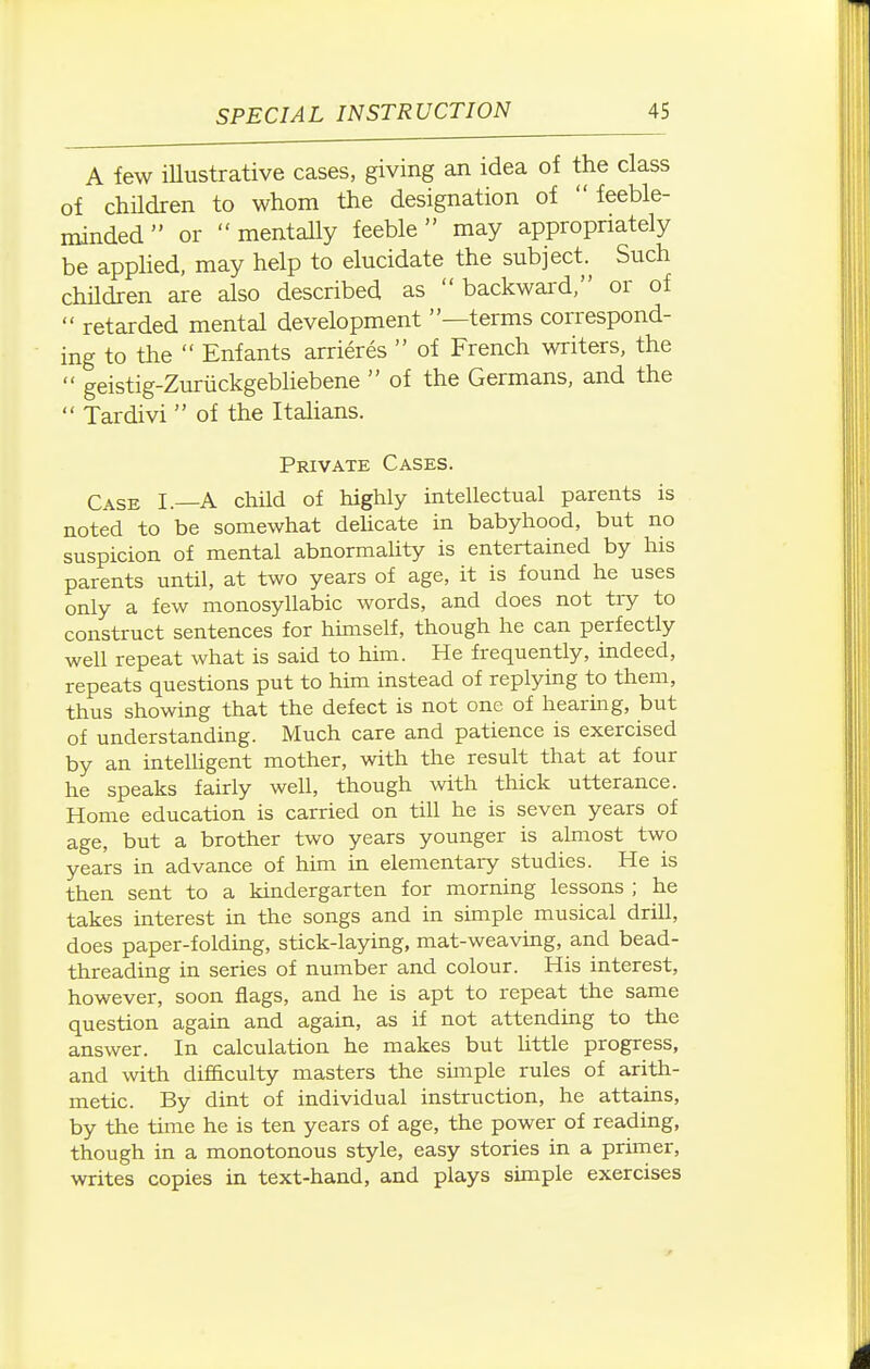 A few illustrative cases, giving an idea of the class of chHdren to whom the designation of feeble- minded or mentaUy feeble may appropriately be apphed, may help to elucidate the subject. Such chHdren are also described as backward, or of  retarded mental development —terms correspond- ing to the  Enfants arrieres  of French writers, the  geistig-Zuriickgebliebene  of the Germans, and the  Tardivi  of the Italians. Private Cases. Case I. A child of highly intellectual parents is noted to be somewhat dehcate in babyhood, but no suspicion of mental abnormality is entertained by his parents until, at two years of age, it is found he uses only a few monosyUabic words, and does not try to construct sentences for himself, though he can perfectly weU repeat what is said to him. He frequently, mdeed, repeats questions put to him instead of replying to them, thus showing that the defect is not one of hearing, but of understanding. Much care and patience is exercised by an intelligent mother, with the result that at four he speaks fairly well, though with thick utterance. Home education is carried on till he is seven years of age, but a brother two years younger is almost two years in advance of him in elementary studies. He is then sent to a kindergarten for morning lessons ; he takes interest in the songs and in simple musical driU, does paper-folding, stick-laying, mat-weaving, and bead- threading in series of number and colour. His interest, however, soon flags, and he is apt to repeat the same question again and again, as if not attendmg to the answer. In calculation he makes but little progress, and with difSculty masters the simple rules of arith- metic. By dint of individual instruction, he attains, by the time he is ten years of age, the power of reading, though in a monotonous style, easy stories in a pruner, writes copies in text-hand, and plays simple exercises
