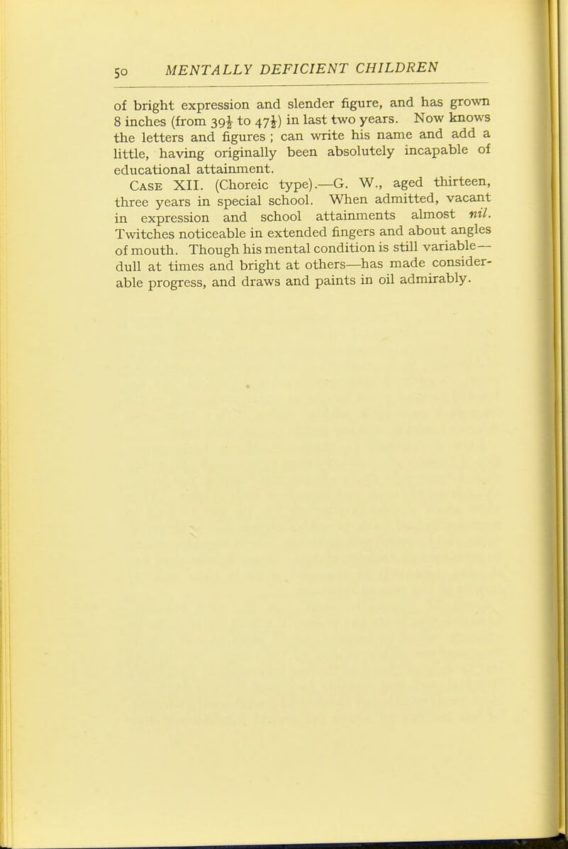of bright expression and slender figure, and has grown 8 inches (from 39J to 47J) in last two years. Now knows the letters and figures ; can write his name and add a little, having originally been absolutely incapable of educational attainment. Case XII. (Choreic type).—G. W., aged thirteen, three years in special school. When admitted, vacant in expression and school attainments ahnost nil. Twitches noticeable in extended fingers and about angles of mouth. Though his mental condition is still variable- dull at times and bright at others—has made consider- able progress, and draws and paints in oil admirably.