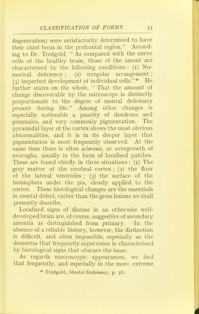 degeneration) were satisfactorily determined to have their chief focus in the prefrontal region. Accord- ing to Dr. Tredgold,  As compared with the nerve cells of the healthy brain, those of the ament are characterised by tire following conditions : (i) Nu- merical deficiency; (2) irregular arrangement ; (3) imperfect development of individual cells.* He further states on the whole,  That the amount of change discoverable by the microscope is distinctly proportionate to the degree of mental deficiency present during life. Among other changes is especially noticeable a paucity of dendrons and gemmules, and very commonly pigmentation. The pyramidal layer of the cortex shows the most obvious abnormalities, and it is in its deeper layer that pigmentation is most frequently observed. At the same time there is often sclerosis, or overgrowth of neurogha, usually in the form of locaUsed patches. These are found chiefly in three situations : (i) The grey matter of the cerebral cortex ; (2) the floor of the lateral ventricles ; (3) the surface of the hemisphere under the pia, closely apphed to the cortex. These histological changes are the essentials in mental defect, rather than the gross lesions we shall presently describe. Localised signs of disease in an otherwise well- developed brain are, of course, suggestive of secondary amentia as distinguished from primary. In the absence of a rehable history, however, the distinction is difficult, and often impossible, especially as the dementia that frequently supervenes is characterised by histological signs that obscure the issue. As regards macroscopic appearances, we find that frequently, and especially in the more extreme * Tredgold, Mental Deficiency, p. 56.