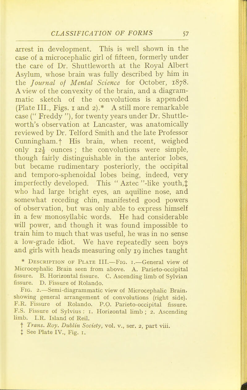 arrest in development. This is well shown in the case of a microcephalic girl of fifteen, formerly under the care of Dr. Shuttleworth at the Royal Albert Asylum, whose brain was fully described by him in the Journal of Menial Science for October, 1878. A view of the convexity of the brain, and a diagram- matic sketch of the convolutions is appended (Plate III., Figs, i and 2).* A still more remarkable case ( Freddy ), for twenty years under Dr. Shuttle- worth's observation at Lancaster, was anatomically reviewed by Dr. Telford Smith and the late Professor Cunningham, f His brain, when recent, weighed only 12J ounces ; the convolutions were simple, though fairly distinguishable in the anterior lobes, but became rudimentary posteriorly, the occipital and temporo-sphenoidal lobes being, indeed, very imperfectly developed. This  Aztec -hke youth,J who had large bright eyes, an aquiline nose, and somewhat receding chin, manifested good powers of observation, but was only able to express himself in a few monosyllabic words. He had considerable will power, and though it was found impossible to train him to much that was useful, he was in no sense a low-grade idiot. We have repeatedly seen boys and girls with heads measuring only 19 inches taught * Description of Plate III.—Fig. i.—General view of Microcephalic Brain seen from above. A. Parieto-occipital fissure. B. Horizontal fissure. C. Ascending limb of Sylvian fissure. D. Fissure of Rolando. Fig. 2.—Semi-diagrammatic view of Microcephalic Brain, showing general arrangement of convolutions (right side). F.R. Fissure of Rolando. P.O. Parieto-occipital fissure. F.S. Fissure of Sylvius : i. Horizontal limb ; 2. Ascending limb. I.R. Island of Reil. ■f Trans. Roy. Dublin Society, vol. v., ser. 2, part viii. t See Plate IV„ Fig. i.