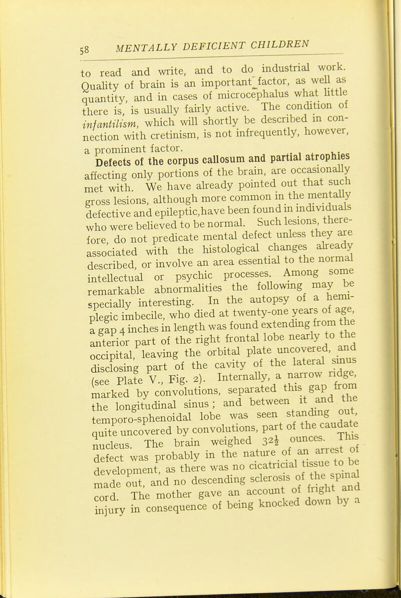 to read and write, and to do industrial work. Quality of brain is an important^factor, as weU as quantity, and in cases of microcephalus what little there is, is usually fairly active. The condition of infantilism, which will shortly be described m con- nection with cretinism, is not infrequently, however, a prominent factor. , ^ u- . Defects of the corpus callosum and partial atrophies affecting only portions of the brain, are occasionaUy met with We have already pointed out that sucn gross lesions, although more common in the mentaUy defective and epileptic,have been found m mdividuals who were beUeved to be normal. Such lesions there- fore do not predicate mental defect unless they axe associated with the histological changes akeady described, or involve an area essential to the normal intellectual or psychic processes Among some remarkable abnormalities the foUowmg may be specially interesting. In the autopsy of a hemi- plegic imbecile, who died at twenty-one years of age a gap 4 inches in length was found extending from the anterior part of the right frontal lobe nearly to the occipital, leaving the orbital P^f ^^^^^J^^^f'^u, disclosing part of the cavity of the lateral smus te Pla?e v.. Fig. 2). Internally, a narrow ridge, ^ked by cinvolutions, separated this gap from the longitudinal sinus; and between it and the temporo'-sphenoidal lobe was seen stan^ng out quite uncovered by convolutions, part of the caudate nucleus The brain weighed 32^ ounces. This defect was probably in the nature of an arres o development, as there was no cicatricial sue to be made out, and no descending -lerosis of the spm^^^ cord. The mother gave an accoun of j^^g^ and injury in consequence of being knocked down by a
