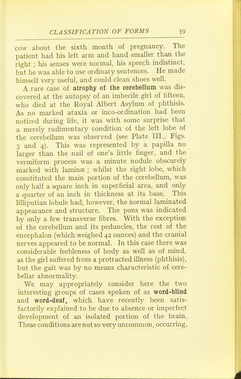 cow about the sixth month of pregnancy. The patient had his left arm and hand smaller than the right; his senses were normal, his speech indistinct, but he was able to use ordinary sentences. He made himself very useful, and could clean shoes well. A rare case of atrophy of the cerebellum was dis- covered at the autopsy of an imbecile girl of fifteen, who died at the Royal Albert Asylum of phthisis. As no marked ataxia or inco-ordination had been noticed during Hfe, it was with some surprise that a merely rudimentary condition of the left lobe of the cerebellum was observed (see Plate III., Figs. 3 and 4). This was represented by a papilla no larger than the nail of one's httle finger, and the vermiform process was a minute nodule obscurely marked with laminae ; whilst the right lobe, which constituted the main portion of the cerebellum, was only half a square inch in superficial area, and only a quarter of an inch in thickness at its base. This hlhputian lobule had, however, the normal laminated appearance and structure. The pons was indicated by only a few transverse fibres. With the exception of the cerebellum and its peduncles, the rest of the encephalon (which weighed 42 ounces) and the cranial nerves appeared to be normal. In this case there was considerable feebleness of body as well as of mind, as the girl suffered from a protracted illness (phthisis), but the gait was by no means characteristic of cere- bellar abnormality. We may appropriately consider here the two interesting groups of cases spoken of as word-blind and word-deaf, which have recently been satis- factorily explained to be due to absence or imperfect development of an isolated portion of the brain. These conditions are not so very uncommon, occurring,