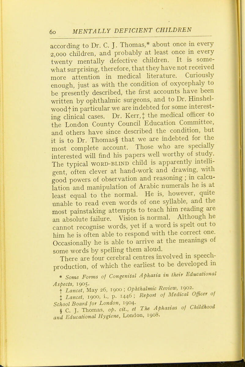 according to Dr. C. J. Thomas,* about once in every 2,000 children, and probably at least once in every twenty mentally defective children. It is some- what surprising, therefore, that they have not received more attention in medical literature. Curiously enough, just as with the condition of oxycephaly to be presently described, the first accounts have been written by ophthahnic surgeons, and to Dr. Hinshel- woodf in particular we are indebted for some interest- ing chnical cases. Dr. Kerr,t the medical officer -to the London County Council Education Committee, and others have since described the condition, but it is to Dr. Thomas § that we are indebted for the most complete account. Those who are speciaUy interested wiU find his papers weU worthy of study. The typical word-blind child is apparently intelU- gent, often clever at hand-work and drawing, with good powers of observation and reasoning ; in calcu- lation and manipulation of Arabic numerals he is at least equal to the normal. He is, however, quite unable to read even words of one syllable, and the most painstaking attempts to teach him reading are an absolute failure. Vision is normal. Although he cannot recognise words, yet if a word is spelt out to him he is often able to respond with the correct one. OccasionaUy he is able to arrive at the meanings of some words by spelhng them aloud. There are four cerebral centres involved in speech- production, of which the earliest to be developed in * Some Forms of Congenital Aphasia in their Educational Aspects. igoS- + Lancet. May 26, 1900 ; Ophthalmic Review. ^902. X Lancet. 1900. L. p. 1446 ; Report of Medical Officer of School Board for London, 1904- -mi.^^ § C. J. Thomas, op. cit.. et The Aphasias of Childhood and Educational Hygiem, London, 1908.