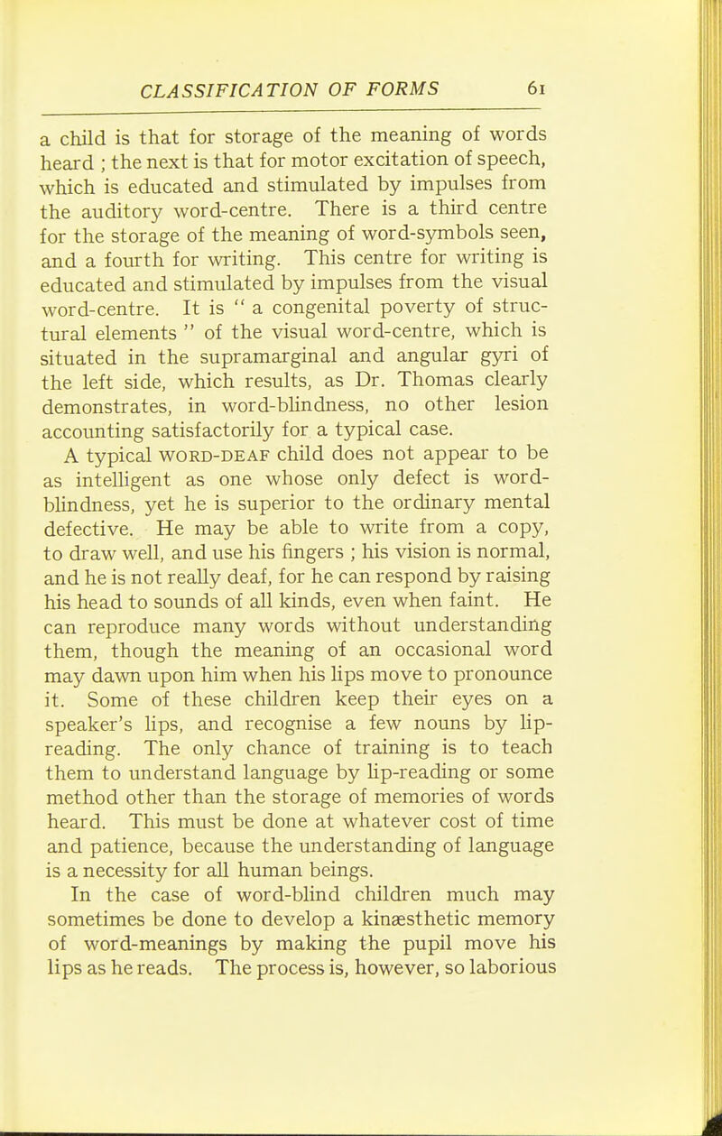 a child is that for storage of the meaning of words heard ; the next is that for motor excitation of speech, which is educated and stimulated by impulses from the auditory word-centre. There is a third centre for the storage of the meaning of word-symbols seen, and a fourth for writing. This centre for writing is educated and stimulated by impulses from the visual word-centre. It is a congenital poverty of struc- tural elements  of the visual word-centre, which is situated in the supramarginal and angular gyri of the left side, which results, as Dr. Thomas clearly demonstrates, in word-bhndness, no other lesion accounting satisfactorily for a typical case. A typical word-deaf child does not appear to be as intelligent as one whose only defect is word- blindness, yet he is superior to the ordinary mental defective. He may be able to write from a copy, to draw well, and use his fingers ; his vision is normal, and he is not really deaf, for he can respond by raising his head to sounds of all kinds, even when faint. He can reproduce many words without understanding them, though the meaning of an occasional word may dawn upon him when his lips move to pronounce it. Some of these children keep theii eyes on a speaker's lips, and recognise a few nouns by lip- reading. The only chance of training is to teach them to understand language by hp-reading or some method other than the storage of memories of words heard. This must be done at whatever cost of time and patience, because the understanding of language is a necessity for all human beings. In the case of word-blind children much may sometimes be done to develop a kinaesthetic memory of word-meanings by making the pupil move his lips as he reads. The process is, however, so laborious