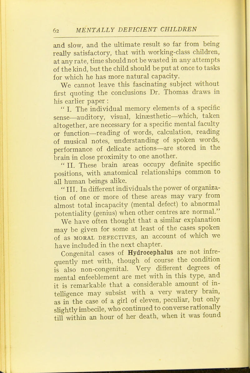and slow, and the ultimate result so far from being really satisfactory, that with working-class children, at any rate, time should not be wasted in any attempts of the kind, but the child should be put at once to tasks for which he has more natural capacity. We cannot leave this fascinating subject without first quoting the conclusions Dr. Thomas draws in his earlier paper :  I. The individual memory elements of a specific sense—auditory, visual, kinsesthetic—which, taken altogether, are necessary for a specific mental faculty or function—reading of words, calculation, reading of musical notes, understanding of spoken words, performance of delicate actions—are stored in the brain in close proximity to one another.  II. These brain areas occupy definite specific positions, with anatomical relationships common to all human beings alike. III. In different individuals the power of organiza- tion of one or more of these areas may vary from almost total incapacity (mental defect) to abnormal potentiality (genius) when other centres are normal. We have often thought that a similar explanation may be given for some at least of the cases spoken of as MORAL DEFECTIVES, an accouut of which we have included in the next chapter. Congenital cases of Hydrocephalus are not infre- quently met with, though of course the condition is also non-congenital. Very different degrees of mental enfeeblement are met with in this type, and it is remarkable that a considerable amount of in- teUigence may subsist mth a very watery brain, as in the case of a girl of eleven, pecuUar, but only slightly imbecile, who continued to con verse rationally till within an hour of her death, when it was found
