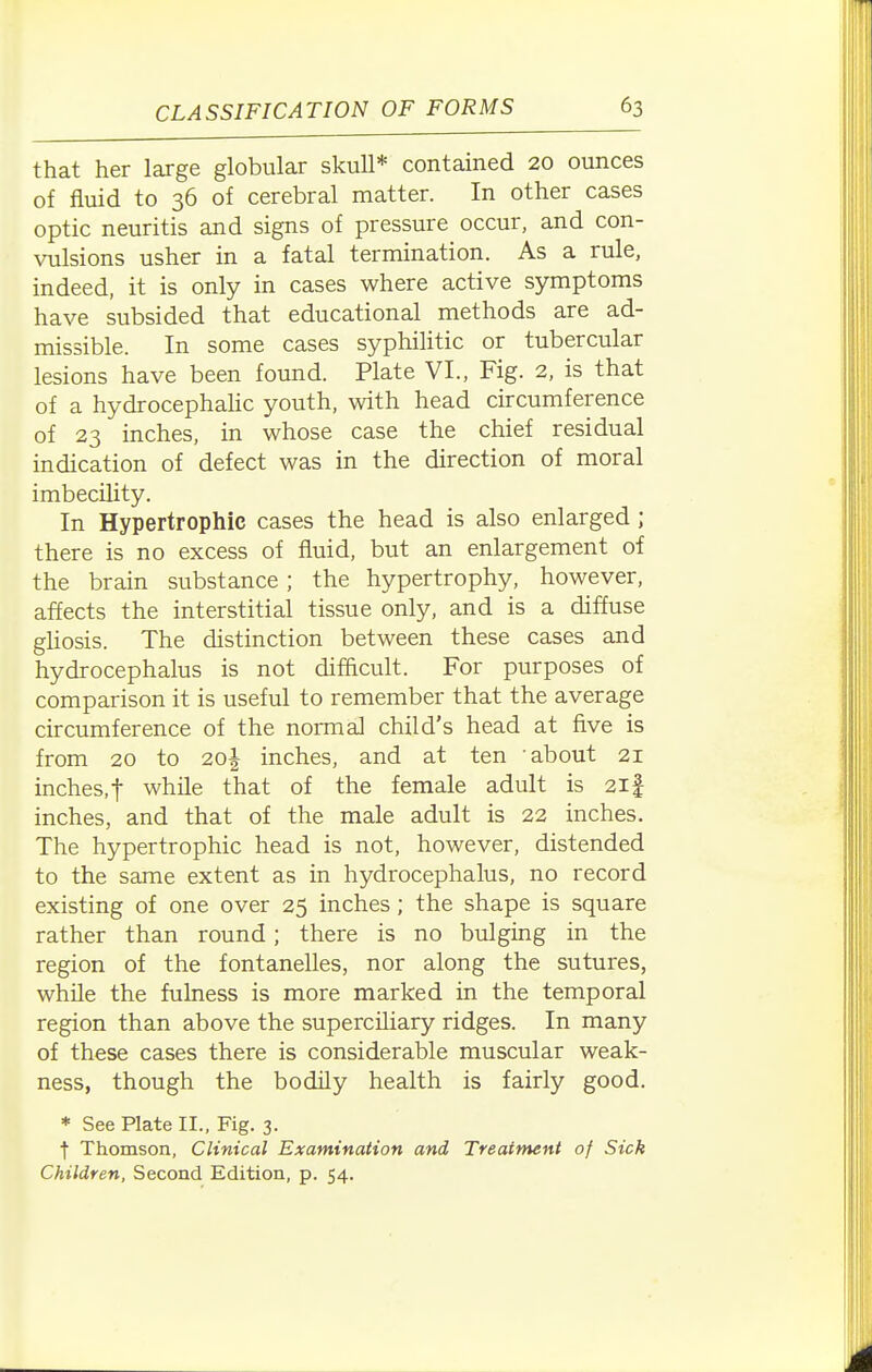 that her large globular skull* contained 20 ounces of fluid to 36 of cerebral matter. In other cases optic neuritis and signs of pressure occur, and con- vulsions usher in a fatal termination. As a rule, indeed, it is only in cases where active symptoms have subsided that educational methods are ad- missible. In some cases syphilitic or tubercular lesions have been found. Plate VI., Fig. 2, is that of a hydrocephahc youth, with head circumference of 23 inches, in whose case the chief residual indication of defect was in the direction of moral imbecility. In Hypertrophic cases the head is also enlarged ; there is no excess of fluid, but an enlargement of the brain substance ; the hypertrophy, however, affects the interstitial tissue only, and is a diffuse gUosis. The distinction between these cases and hydrocephalus is not difficult. For purposes of comparison it is useful to remember that the average circumference of the normal child's head at five is from 20 to 2o| inches, and at ten about 21 inches, t while that of the female adult is 21 f inches, and that of the male adult is 22 inches. The hypertrophic head is not, however, distended to the same extent as in hydrocephalus, no record existing of one over 25 inches ; the shape is square rather than round; there is no bulging in the region of the fontanelles, nor along the sutures, while the fulness is more marked in the temporal region than above the superciliary ridges. In many of these cases there is considerable muscular weak- ness, though the bodily health is fairly good. * See Plate II., Fig. 3. f Thomson, Clinical Examination and Treatment of Sick Children, Second Edition, p. 54.