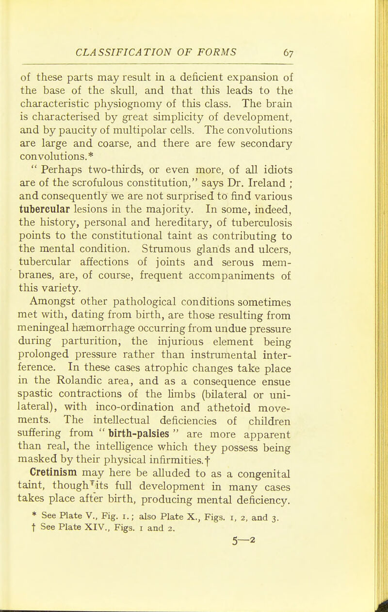 of these parts may result in a deficient expansion of the base of the skull, and that this leads to the characteristic physiognomy of this class. The brain is characterised by great simplicity of development, and by paucity of multipolar cells. The convolutions are large and coarse, and there are few secondary convolutions.*  Perhaps two-thirds, or even more, of all idiots are of the scrofulous constitution, says Dr. Ireland ; and consequently we are not surprised to find various tubercular lesions in the majority. In some, indeed, the history, personal and hereditary, of tuberculosis points to the constitutional taint as contributing to the mental condition. Strumous glands and ulcers, tubercular affections of joints and serous mem- branes, are, of course, frequent accompaniments of this variety. Amongst other pathological conditions sometimes met with, dating from birth, are those resulting from meningeal haemorrhage occurring from undue pressure during parturition, the injurious element being prolonged pressure rather than instrumental inter- ference. In these cases atrophic changes take place in the Rolandic area, and as a consequence ensue spastic contractions of the limbs (bilateral or uni- lateral), with inco-ordination and athetoid move- ments. The intellectual deficiencies of children suffering from  birth-palsies  are more apparent than real, the intelligence which they possess being masked by their physical infirmities.! Cretinism may here be alluded to as a congenital taint, though^dts full development in many cases takes place after birth, producing mental deficiency. * See Plate V., Fig. i.; also Plate X., Figs, i, 2, and 3. t See Plate XIV., Figs, i and 2. 5—2