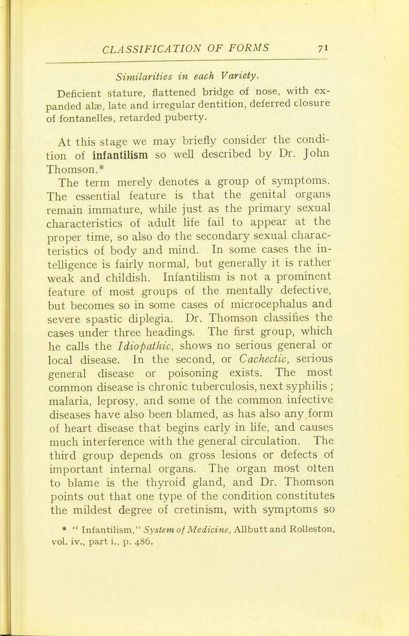 Similarities in each Variety. Deficient stature, flattened bridge of nose, with ex- panded als, late and irregular dentition, deferred closure of fontanelles, retarded puberty. At this stage we may briefly consider the condi- tion of infantilism so well described by Dr. John Thomson.* The term merely denotes a group of symptoms. The essential feature is that the genital organs remain immature, while just as the primary sexual characteristics of adult Hfe fail to appear at the proper time, so also do the secondary sexual charac- teristics of body and mind. In some cases the in- telligence is fairly normal, but generally it is rather weak and childish. Infantilism is not a prominent feature of most groups of the mentally defective, but becomes so in some cases of microcephalus and severe spastic diplegia. Dr. Thomson classifies the cases under three headings. The first group, which he calls the Idiopathic, shows no serious general or local disease. In the second, or Cachectic, serious general disease or poisoning exists. The most common disease is chronic tuberculosis, next syphilis ; malaria, leprosy, and some of the common infective diseases have also been blamed, as has also any form of heart disease that begins early in life, and causes much interference with the general circulation. The third group depends on gross lesions or defects of important internal organs. The organ most often to blame is the thyroid gland, and Dr. Thomson points out that one type of the condition constitutes the mildest degree of cretinism, with symptoms so *  Infantilism, System of Medicine, Allbutt and Rolleston. vol. iv., part i., p. 486.