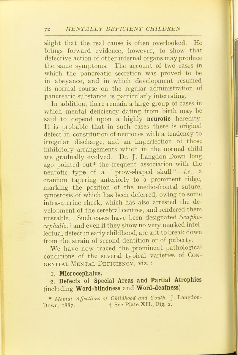 slight that the real cause is often overlooked. He brings forward evidence, however, to show that defective action of other internal organs may produce the same symptoms. The account of two cases in which the pancreatic secretion was proved to be in abeyance, and in which development resumed its normal course on the regular administration of pancreatic substance, is particularly interesting. In addition, there remain a large group of cases in which mental deficiency dating from birth may be said to depend upon a highly neurotic heredity. It is probable that in such cases there is original defect in constitution of neurones with a tendency to irregular discharge, and an imperfection of those inhibitory arrangements which in the normal child are gradually evolved. Dr. J. Langdon-Down long ago pointed out* the frequent association with the neurotic type of a  prow-shaped skull —i.e., a cranium tapering anteriorly to a prominent ridge, marking the position of the medio-frontal suture, synostosis of which has been deferred, owing to some intra-uterine check, which has also arrested the de- velopment of the cerebral centres, and rendered them unstable. Such cases have been designated Scapho- cephalic.l; and even if they show no very marked intel- lectual defect in early childhood, are apt to break down from the strain of second dentition or of puberty. We have now traced the prominent pathological conditions of the several typical varieties of Con- genital Mental Deficiency, viz. : 1. Microcephalus. 2. Defects of Special Areas and Partial Atrophies (including Word-blindness and Word-deafness). * Mental Affections of Childhood and Youth, J. Langdon- Down, 1887. t See Plate XII., Fig. 2.