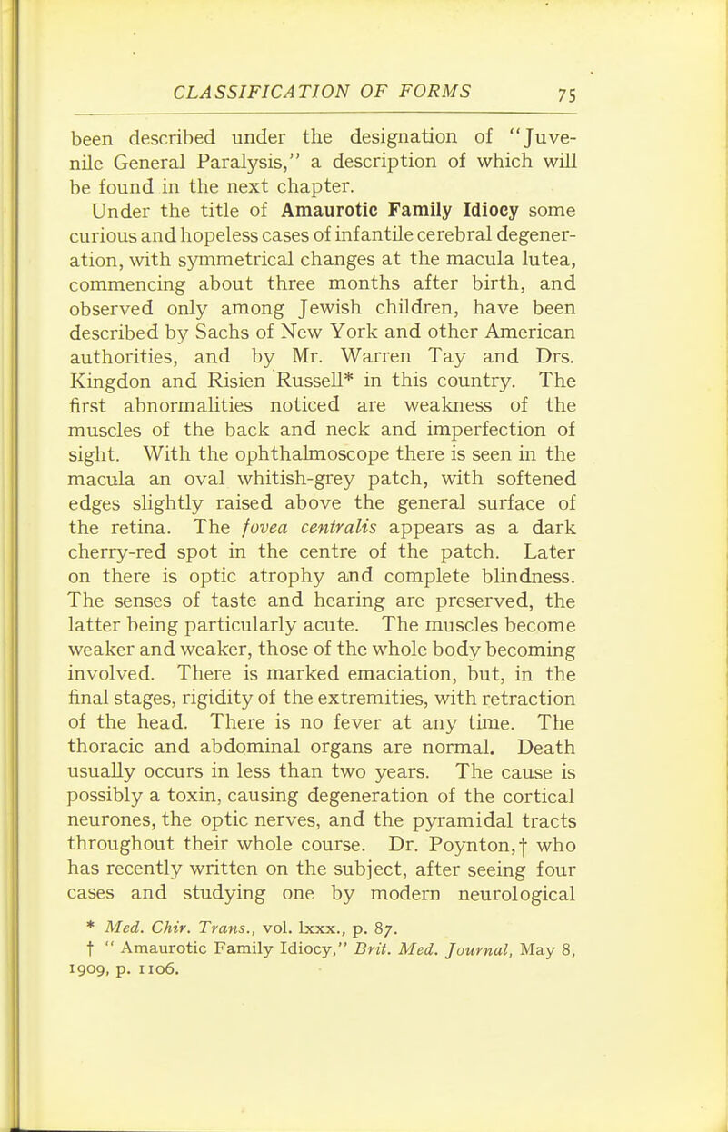 been described under the designation of Juve- nile General Paralysis, a description of which will be found in the next chapter. Under the title of Amaurotic Family Idiocy some curious and hopeless cases of inf antUe cerebral degener- ation, with s5nnmetrical changes at the macula lutea, commencing about three months after birth, and observed only among Jewish children, have been described by Sachs of New York and other American authorities, and by Mr. Warren Tay and Drs. Kingdon and Risien Russell* in this country. The first abnormalities noticed are weakness of the muscles of the back and neck and imperfection of sight. With the ophthalmoscope there is seen in the macula an oval whitish-grey patch, with softened edges slightly raised above the general surface of the retina. The fovea centralis appears as a dark cherry-red spot in the centre of the patch. Later on there is optic atrophy and complete blindness. The senses of taste and hearing are preserved, the latter being particularly acute. The muscles become weaker and weaker, those of the whole body becoming involved. There is marked emaciation, but, in the final stages, rigidity of the extremities, with retraction of the head. There is no fever at any time. The thoracic and abdominal organs are normal. Death usually occurs in less than two years. The cause is possibly a toxin, causing degeneration of the cortical neurones, the optic nerves, and the pyramidal tracts throughout their whole course. Dr. Poynton,f who has recently written on the subject, after seeing four cases and studying one by modem neurological * Med. Chir. Trans., vol. Ixxx., p. 87. t  Amaurotic Family Idiocy, Brit. Med. Journal, May 8, 1909. P- 1106.