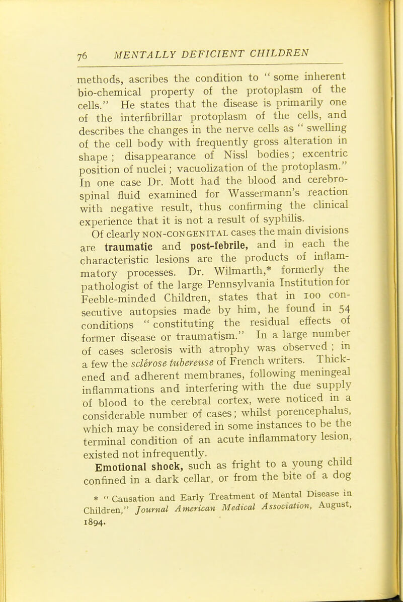 methods, ascribes the condition to  some inherent bio-chemical property of the protoplasm of the cells. He states that the disease is primarily one of the interfibrillar protoplasm of the cells, and describes the changes in the nerve cells as  swelling of the cell body with frequently gross alteration in shape ; disappearance of Nissl bodies; excentric position of nuclei; vacuolization of the protoplasm. In one case Dr. Mott had the blood and cerebro- spinal fluid examined for Wassermann's reaction with negative result, thus confirming the chnical experience that it is not a result of syphilis. Of clearly non-congenital cases the main divisions are traumatic and post-febrile, and in each the characteristic lesions are the products of inflam- matory processes. Dr. Wflmarth,* formerly the pathologist of the large Pennsylvania Institution for Feeble-minded Children, states that in lOO con- secutive autopsies made by him, he found in 54 conditions  constituting the residual effects of former disease or traumatism. In a large number of cases sclerosis with atrophy was observed ; m a few the sclerose tubereuse of French writers. Thick- ened and adherent membranes, foUowing menmgeal inflammations and interfering with the due supply of blood to the cerebral cortex, were noticed m a considerable number of cases; whilst porencephalus, which may be considered in some instances to be the terminal condition of an acute inflammatory lesion, existed not infrequently. Emotional shock, such as fright to a young child confined in a dark ceUar, or from the bite of a dog * Causation and Early Treatment of Mental Disease in Children, Journal American Medical Association. August, 1894-