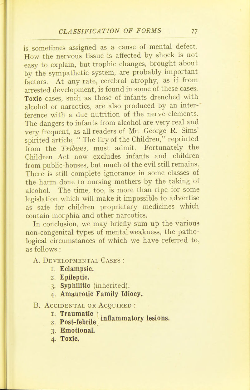 is sometimes assigned as a cause of mental defect. How the nervous tissue is affected by shock is not easy to explain, but trophic changes, brought about by the sympathetic system, are probably important factors. At any rate, cerebral atrophy, as if from arrested development, is found in some of these cases. Toxic cases, such as those of infants drenched with alcohol or narcotics, are also produced by an inter- ference with a due nutrition of the nerve elements. The dangers to infants from alcohol are very real and very frequent, as all readers of Mr. George R. Sims' spirited article,  The Cry of the Children, reprinted from the Tribune, must admit. Fortunately the Children Act now excludes infants and children from public-houses, but much of the evil still remains. There is still complete ignorance in some classes of the harm done to nursing mothers by the taking of alcohol. The time, too, is more than ripe for some legislation which will make it impossible to advertise as safe for children proprietary medicines which contain morphia and other narcotics. In conclusion, we may briefly sum up the various non-congenital types of mental weakness, the patho- logical circumstances of which we have referred to, as follows : A. Developmental Cases : 1. Eclampsic. 2. Epileptic. 3. Syphilitic (inherited). 4. Amaurotic Family Idiocy. B. Accidental or Acquired : 1. Traumatic ) 2. Post-febrileP^^''^^^'^ 3. Emotional. 4. Toxic.