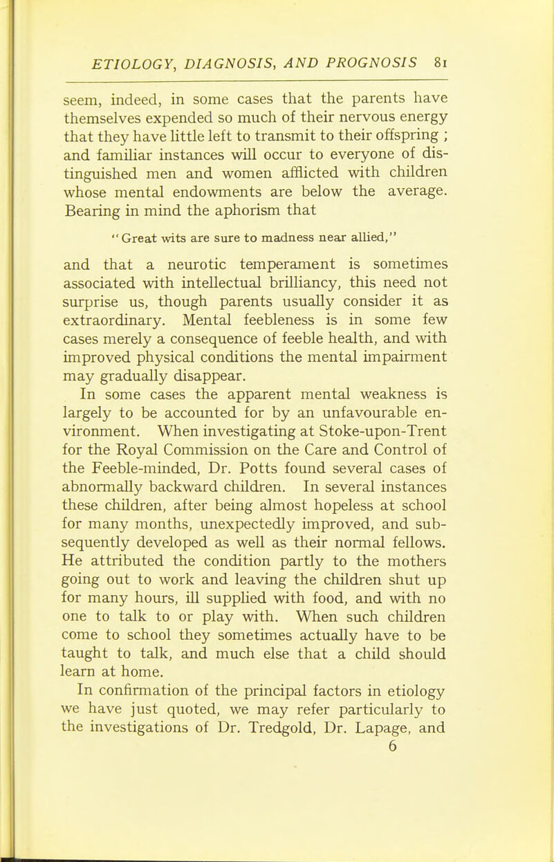 seem, indeed, in some cases that the parents have themselves expended so much of their nervous energy that they have Httle left to transmit to their offspring ; and familiar instances will occur to everyone of dis- tinguished men and women afflicted with children whose mental endowments are below the average. Bearing in mind the aphorism that  Great wits are sure to madness near allied, and that a neurotic temperaiaaent is sometimes associated with intellectual brilliancy, this need not surprise us, though parents usually consider it as extraordinary. Mental feebleness is in some few cases merely a consequence of feeble health, and with improved physical conditions the mental impairment may gradually disappear. In some cases the apparent mental weakness is largely to be accounted for by an unfavourable en- vironment. When investigating at Stoke-upon-Trent for the Royal Commission on the Care and Control of the Feeble-minded, Dr. Potts found severed cases of abnormally backward children. In several instances these children, after being almost hopeless at school for many months, unexpectedly improved, and sub- sequently developed as well as their normal fellows. He attributed the condition partly to the mothers going out to work and leaving the children shut up for many hours, ill supplied with food, and with no one to talk to or play with. When such children come to school they sometimes actually have to be taught to talk, and much else that a child should learn at home. In confirmation of the principal factors in etiology we have just quoted, we may refer particularly to the investigations of Dr. Tredgold, Dr. Lapage, and 6