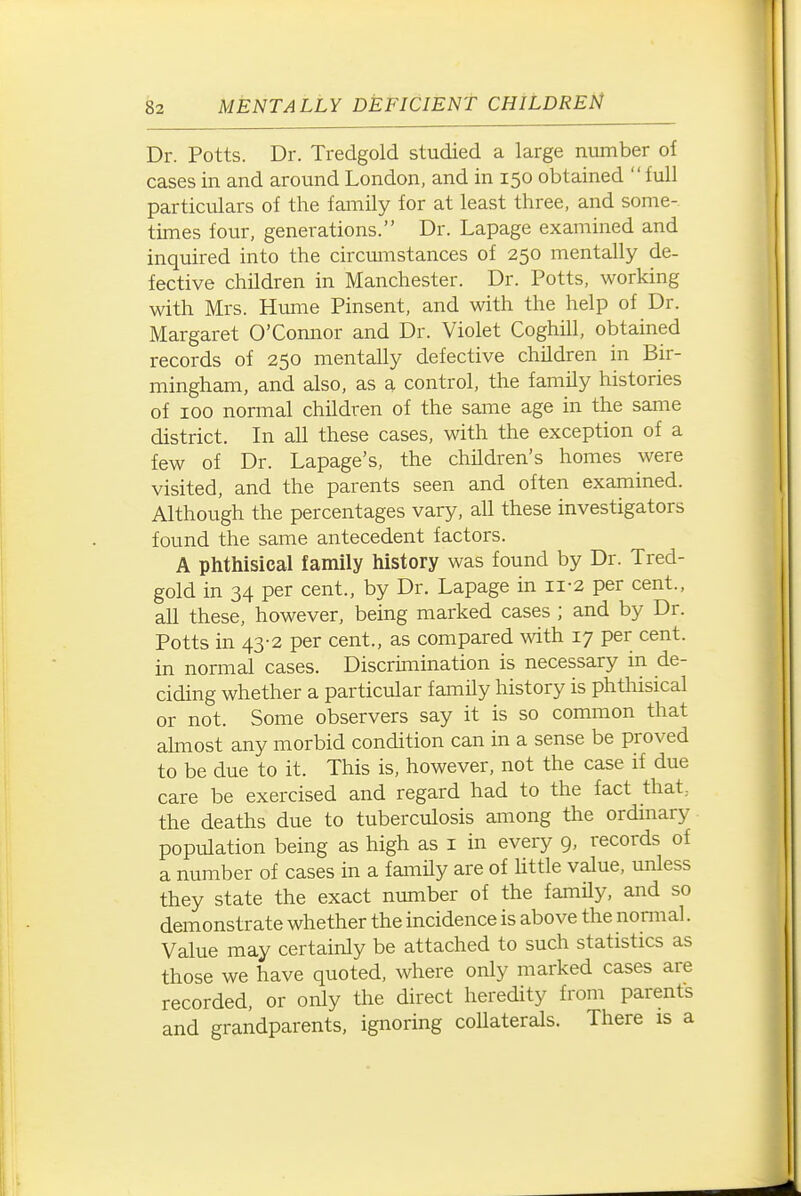 Dr. Potts. Dr. Tredgold studied a large number of cases in and around London, and in 150 obtained full particulars of the family for at least three, and some- times iom, generations. Dr. Lapage examined and inquired into the circmiistances of 250 mentally de- fective children in Manchester. Dr. Potts, working with Mrs. Hume Pinsent, and with the help of Dr. Margaret O'Connor and Dr. Violet Coghill, obtained records of 250 mentally defective children in Bir- mingham, and also, as a control, the family histories of 100 normal children of the same age in the same district. In all these cases, with the exception of a few of Dr. Lapage's, the children's homes were visited, and the parents seen and often examined. Although the percentages vary, all these investigators found the same antecedent factors. A phthisical family history was found by Dr. Tred- gold in 34 per cent., by Dr. Lapage in ii-2 per cent., all these, however, being marked cases ; and by Dr. Potts in 43-2 per cent., as compared with 17 per cent, in normal cases. Discrimination is necessary in de- ciding whether a particular family history is phthisical or not. Some observers say it is so common that almost any morbid condition can in a sense be proved to be due to it. This is, however, not the case if due care be exercised and regard had to the fact that, the deaths due to tuberculosis among the ordmary population being as high as i in every 9, records of a number of cases in a family are of httle value, unless they state the exact number of the family, and so demonstrate whether the incidence is above the nomial. Value may certainly be attached to such statistics as those we have quoted, where only marked cases are recorded, or only the direct heredity from parents and grandparents, ignoring collaterals. There is a