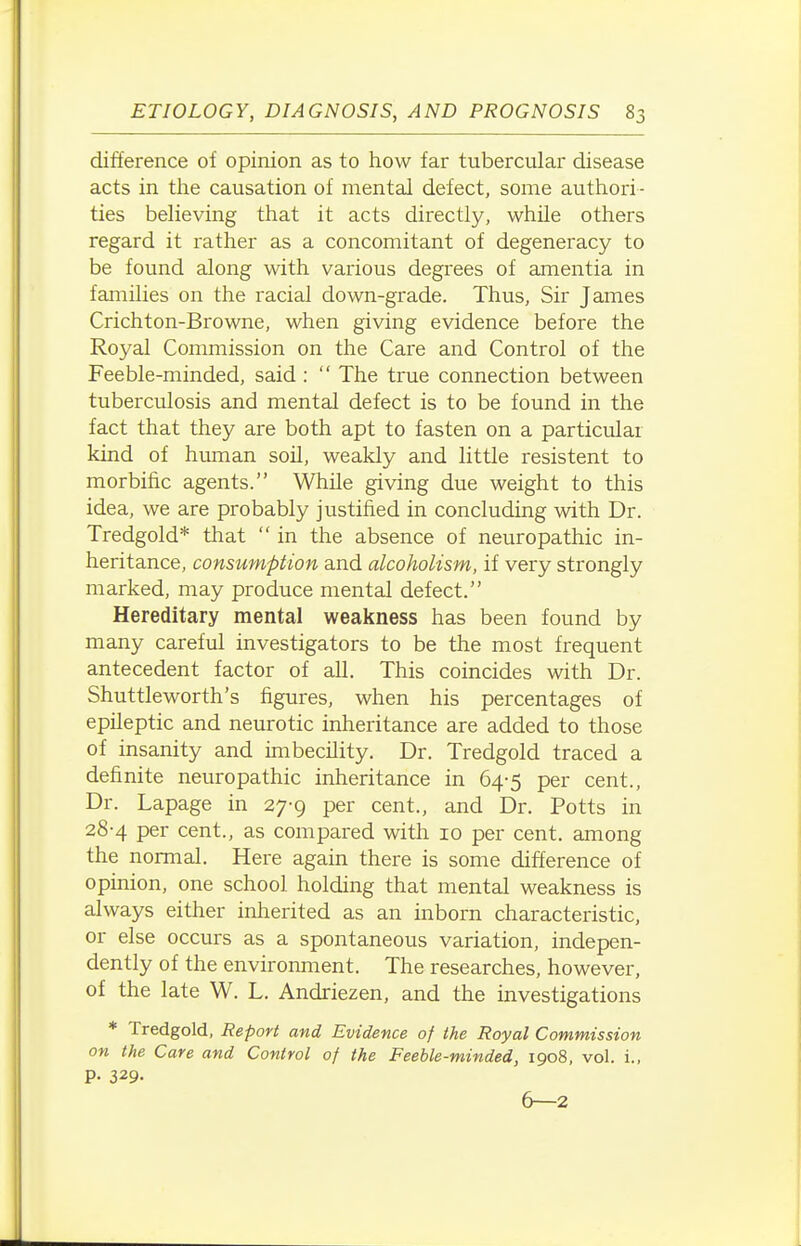 difference of opinion as to how far tubercular disease acts in the causation of mental defect, some authori- ties believing that it acts directly, while others regard it rather as a concomitant of degeneracy to be found along with various degrees of amentia in families on the racial down-grade. Thus, Sir James Crichton-Browne, when giving evidence before the Royal Commission on the Care and Control of the Feeble-minded, said :  The true connection between tuberculosis and mental defect is to be found in the fact that they are both apt to fasten on a particular kind of human soil, weakly and little resistent to morbific agents. While giving due weight to this idea, we are probably justified in concluding with Dr. Tredgold* that  in the absence of neuropathic in- heritance, consumption and alcoholism, if very strongly marked, may produce mental defect. Hereditary mental weakness has been found by many careful investigators to be the most frequent antecedent factor of all. This coincides with Dr. Shuttleworth's figures, when his percentages of epileptic and neurotic inheritance are added to those of insanity and imbecility. Dr. Tredgold traced a definite neuropathic inheritance in 64-5 per cent., Dr. Lapage in 27-9 per cent., and Dr. Potts in 28-4 per cent., as compared with 10 per cent, among the normal. Here again there is some difference of opinion, one school holding that mental weakness is always either inherited as an inborn characteristic, or else occurs as a spontaneous variation, indepen- dently of the environment. The researches, however, of the late W. L. Andriezen, and the investigations * Tredgold, Report and Evidence of the Royal Commission on the Care and Control of the Feeble-minded, 1908, vol. i., p. 329. 6—2