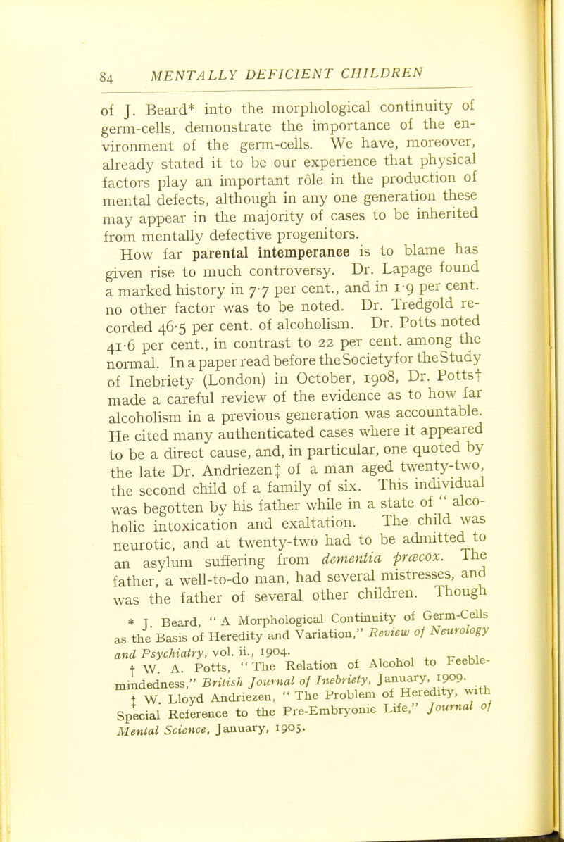 of J. Beard* into the morphological continuity of germ-cells, demonstrate the importance of the en- vironment of the germ-cells. We have, moreover, already stated it to be our experience that physical factors play an important role in the production of mental defects, although in any one generation these may appear in the majority of cases to be inherited from mentally defective progenitors. How far parental intemperance is to blame has given rise to much controversy. Dr. Lapage found a marked history in 77 per cent., and in i-g per cent, no other factor was to be noted. Dr. Tredgold re- corded 46-5 per cent, of alcoholism. Dr. Potts noted 41-6 per cent., in contrast to 22 per cent, among the normal. In a paper read before the Society for the Study of Inebriety (London) in October, 1908, Dr. Pottst made a careful review of the evidence as to how far alcoholism in a previous generation was accountable. He cited many authenticated cases where it appeared to be a direct cause, and, in particular, one quoted by the late Dr. Andriezen| of a man aged twenty-two, the second chUd of a famUy of six. This individual was begotten by his father whHe in a state of  alco- hoUc intoxication and exaltation. The child was neurotic, and at twenty-two had to be admitted to an asylum suffering from dementia prcecox. The father, a well-to-do man, had several mistresses, and was the father of several other children. Though * T Beard,  A Morphological Continuity of Germ-Cells as the Basis of Heredity and Variation, Review of Neurology and Psychiatry, vol. ii., 1904- , , ^ tt i i,, + W A. Potts,  The Relation of Alcohol to Feeble- mindedness, British Journal of Inebriety. January 1909- + W Lloyd Andriezen,  The Problem of Heredity, with Special' Reference to the Pre-Embryonic Life, Journal of Mental Science, January, i905-