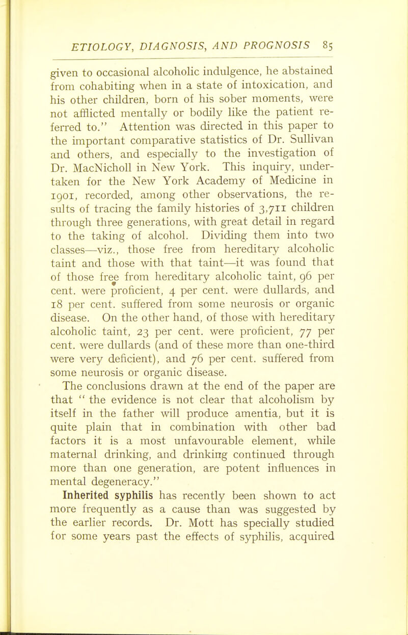 given to occasional alcoholic indulgence, he abstained from cohabiting when in a state of intoxication, and his other children, born of his sober moments, were not afflicted mentally or bodily like the patient re- ferred to. Attention was directed in this paper to the important comparative statistics of Dr. Sullivan and others, and especially to the investigation of Dr. MacNicholl in New York. This inquiry, under- taken for the New York Academy of Medicine in 1901, recorded, among other observations, the re- sults of tracing the family histories of 3,711 children through three generations, with great detail in regard to the taking of alcohol. Dividing them into two classes—viz., those free from hereditary alcoholic taint and those with that taint—it was found that of those free from hereditary alcoholic taint, 96 per cent, were proficient, 4 per cent, were dullards, and 18 per cent, suffered from some neurosis or organic disease. On the other hand, of those with hereditary alcoholic taint, 23 per cent, were proficient, 77 per cent, were dullards (and of these more than one-third were very deficient), and 76 per cent, suffered from some neurosis or organic disease. The conclusions drawn at the end of the paper are that  the evidence is not clear that alcoholism by itself in the father will produce amentia, but it is quite plain that in combination with other bad factors it is a most unfavourable element, while maternal drinking, and drinking continued through more than one generation, are potent influences in mental degeneracy. Inherited syphilis has recently been shown to act more frequently as a cause than was suggested by the earlier records. Dr. Mott has specially studied for some years past the effects of syphilis, acquired