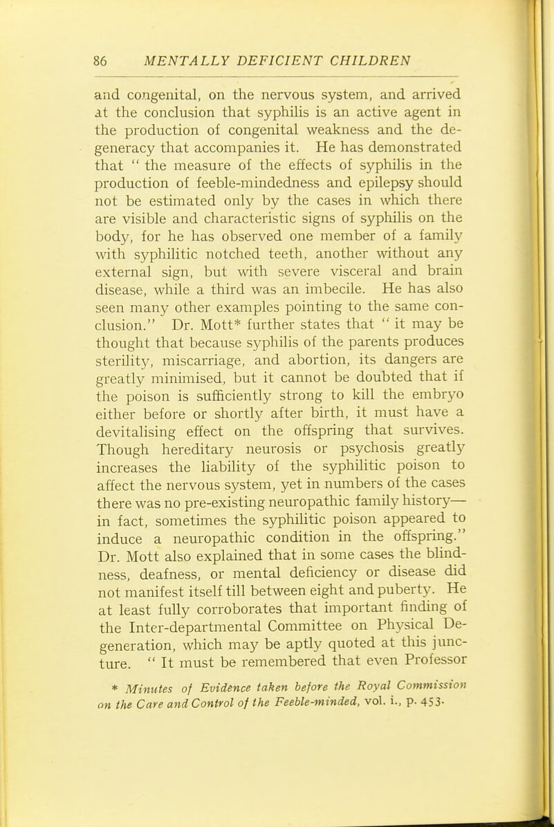 and congenital, on the nervous system, and arrived at the conclusion that syphilis is an active agent in the production of congenital weakness and the de- generacy that accompanies it. He has demonstrated that  the measure of the effects of syphilis in the production of feeble-mindedness and epilepsy should not be estimated only by the cases in which there are visible and characteristic signs of syphilis on the body, for he has observed one member of a family with syphilitic notched teeth, another wthout any external sign, but with severe visceral and brain disease, while a third was an imbecile. He has also seen many other examples pointing to the same con- clusion. Dr. Mott* further states that  it may be thought that because syphUis of the parents produces sterility, miscarriage, and abortion, its dangers are greatly minimised, but it cannot be doubted that if the poison is sufficiently strong to kill the embryo either before or shortly after birth, it must have a devitalising effect on the offspring that survives. Though hereditary neurosis or psychosis greatly increases the liability of the syphilitic poison to affect the nervous system, yet in numbers of the cases there was no pre-existing neuropathic famUy history— in fact, sometimes the syphiHtic poison appeared to induce a neuropathic condition in the offspring. Dr. Mott also explained that in some cases the blind- ness, deafness, or mental deficiency or disease did not manifest itself till between eight and puberty. He at least fully corroborates that important finding of the Inter-departmental Committee on Physical De- generation, which may be aptly quoted at this junc- ture.  It must be remembered that even Professor * Minutes of Evidence taken before the Royal Commission on the Care and Control of the Feeble-minded, vol. i., p. 453-
