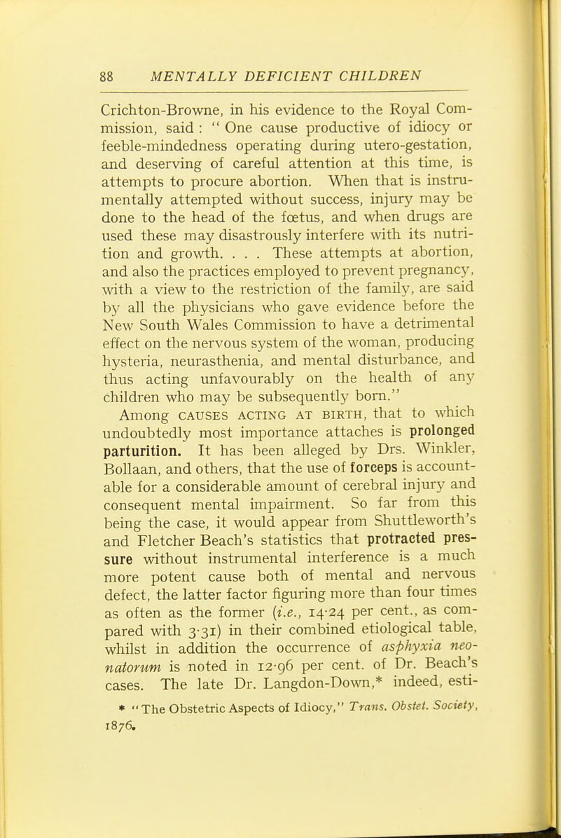 Crichton-Browne, in his evidence to the Royal Com- mission, said :  One cause productive of idiocy or feeble-mindedness operating during utero-gestation, and deserving of careful attention at this time, is attempts to procure abortion. When that is instru- mentally attempted without success, injury may be done to the head of the foetus, and when drugs are used these may disastrously interfere with its nutri- tion and growth. . . . These attempts at abortion, and also the practices employed to prevent pregnancy, with a view to the restriction of the family, are said by all the physicians who gave evidence before the New South Wales Commission to have a detrimental effect on the nervous system of the woman, producing hysteria, neurasthenia, and mental disturbance, and thus acting unfavourably on the health of any children who may be subsequently bom. Among CAUSES acting at birth, that to which undoubtedly most importance attaches is prolonged parturition. It has been alleged by Drs. Winkler, Bollaan, and others, that the use of forceps is account- able for a considerable amount of cerebral injury and consequent mental impairment. So far from this being the case, it would appear from Shuttleworth's and Fletcher Beach's statistics that protracted pres- sure without instrumental interference is a much more potent cause both of mental and nervous defect, the latter factor figuring more than four times as often as the former {i.e., 14-24 per cent., as com- pared with 3-31) in their combined etiological table, whilst in addition the occurrence of asphyxia neo- natorum is noted in 12-96 per cent, of Dr. Beach's cases. The late Dr. Langdon-Do^v^,* indeed, esti- • The Obstetric Aspects of Idiocy, Trans. Obstet. Society, 1876.