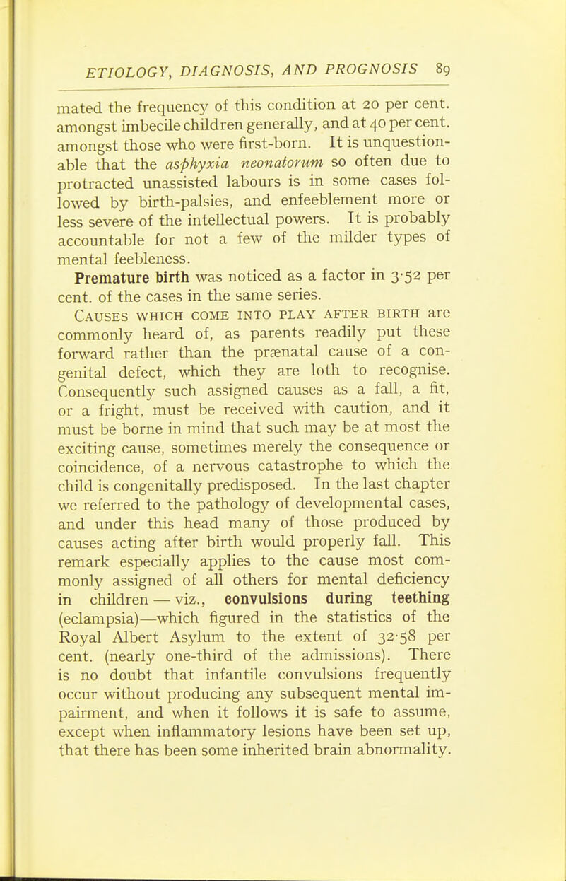 mated the frequency of this condition at 20 per cent, amongst imbecile children generally, and at 40 per cent, amongst those who were first-born. It is unquestion- able that the asphyxia neonatorum so often due to protracted unassisted labours is in some cases fol- lowed by birth-palsies, and enfeeblement more or less severe of the intellectual powers. It is probably accountable for not a few of the milder types of mental feebleness. Premature birth was noticed as a factor in 3-52 per cent, of the cases in the same series. Causes which come into play after birth are commonly heard of, as parents readily put these forward rather than the praenatal cause of a con- genital defect, which they are loth to recognise. Consequently such assigned causes as a fall, a fit, or a fright, must be received with caution, and it must be borne in mind that such may be at most the exciting cause, sometimes merely the consequence or coincidence, of a nervous catastrophe to which the child is congenitaUy predisposed. In the last chapter we referred to the pathology of developmental cases, and under this head many of those produced by causes acting after birth would properly fall. This remark especially applies to the cause most com- monly assigned of all others for mental deficiency in children — viz., convulsions during teething (eclampsia)—which figured in the statistics of the Royal Albert Asylum to the extent of 32-58 per cent, (nearly one-third of the admissions). There is no doubt that infantile convulsions frequently occur without producing any subsequent mental im- pairment, and when it follows it is safe to assume, except when inflammatory lesions have been set up, that there has been some inherited brain abnormality.