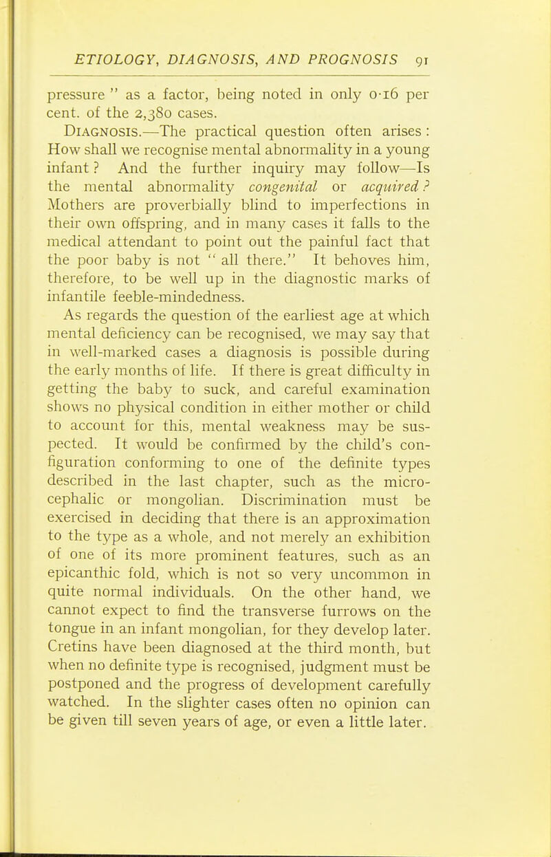 pressure  as a factor, being noted in only o-i6 per cent, of the 2,380 cases. Diagnosis.—The practical question often arises: How shall we recognise mental abnonnality in a young infant ? And the further inquiry may follow—Is the mental abnormality congenital or acquired ? Mothers are proverbially blind to imperfections in their own offspring, and in many cases it falls to the medical attendant to point out the painful fact that the poor baby is not  all there. It behoves him, therefore, to be weU up in the diagnostic marks of infantile feeble-mind edness. As regards the question of the eaidiest age at which mental deficiency can be recognised, we may say that in well-marked cases a diagnosis is possible during the early months of life. If there is great difficulty in getting the baby to suck, and careful examination shows no physical condition in either mother or child to account for this, mental weakness may be sus- pected. It would be confirmed by the child's con- figuration conforming to one of the definite types described in the last chapter, such as the micro- cephalic or mongolian. Discrimination must be exercised in deciding that there is an approximation to the type as a whole, and not merely an exhibition of one of its more prominent features, such as an epicanthic fold, which is not so very uncommon in quite normal individuals. On the other hand, we cannot expect to find the transverse furrows on the tongue in an infant mongolian, for they develop later. Cretins have been diagnosed at the third month, but when no definite type is recognised, judgment must be postponed and the progress of development carefully watched. In the slighter cases often no opinion can be given till seven years of age, or even a little later.